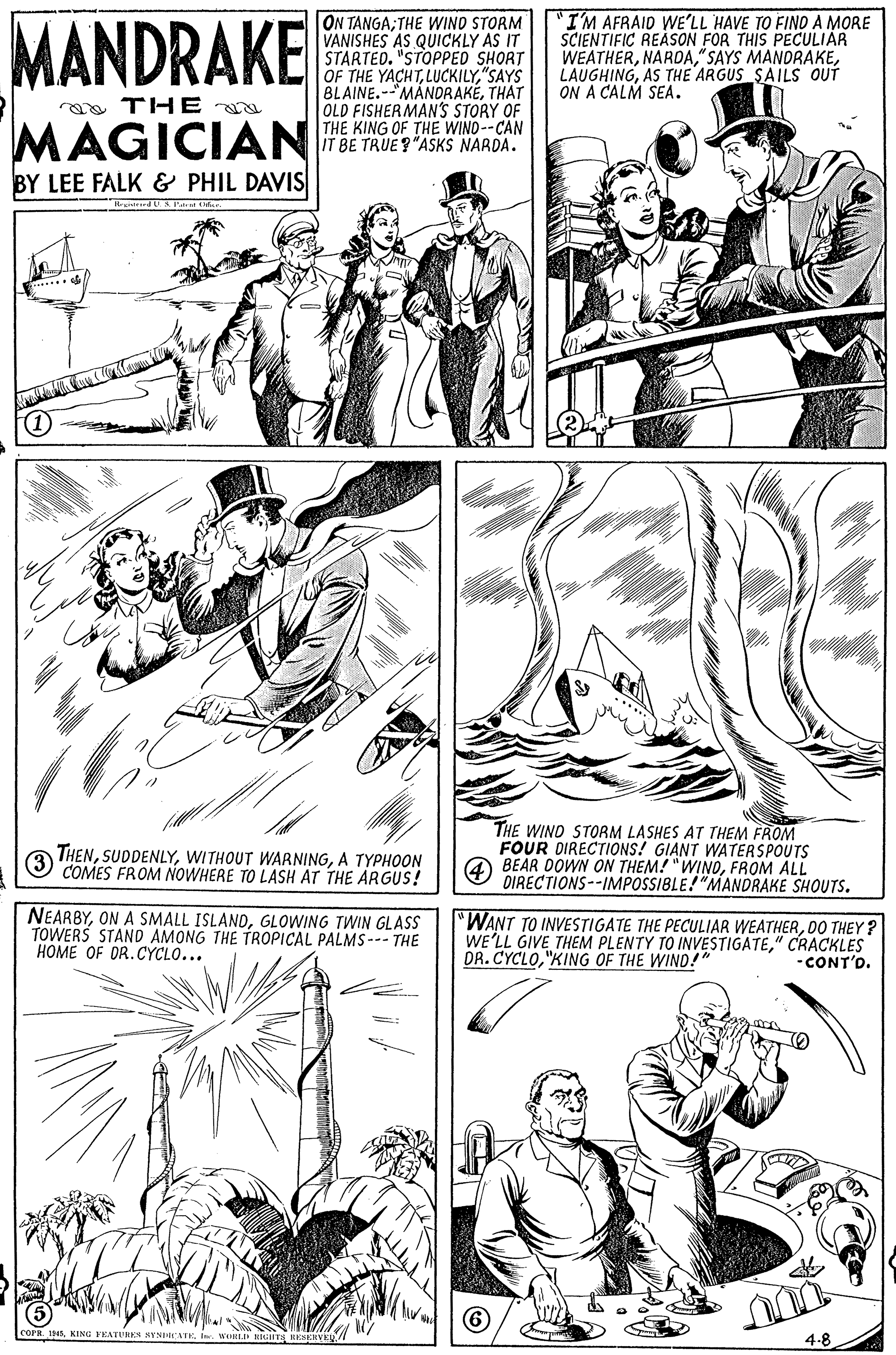 Black OCR: MANDRAKE ON TANGA; THE WIND STORM VANISHES AS QUICKLY AS IT STARTED. "STOPPED SHORT OF THE YACHT"SAYS BLAINE.-MANDRAKÉTHAT OLD FISHERMAN'S STORY OF THE KING OF THE WIND--CAN IT BE TRUE?"ASKS NARDA. "I'M AFRAID WE'LL HAVE TO FIND A MORE SCIENTIFIC REASON FOR THIS PECULIAR WEATHERAS THE ARGUS SAILS OUT ON A CALM SEA. n a TH E MAGICIAN BY LEE FALK & PHIL DAVIS (1 THENA TYPHOON COMES FROM NOWHERE TO LASH AT THE ARGUS! THE WIND STORM LASHES AT THEM FROM FOUR DIRECTIONS! GIANT WATERASPOUTS 4 BEAR DOWN ON THEM! "WINOFROM ALL DIRECTIONS--IMPOSSIBLE!"MANDRAKE SHOUTS. 3 NEARBYGLOWING TWIN GLASS TOWERS STAND AMONG THE TROPICAL PALMS--- THE HOME OF DR.CYCLO... "WANT TO INVESTIGATE THE PECULIAR WEATHERD0 THEY ? WE'LL GIVE THEM PLENTY TO INVESTIGATE" CRACKLES DR. CYCLO"KING OF THE WIND!" -CONT'D. (5 COPR. 1In. T 4-8 MANDRAKE ON TANGA; THE WIND STORM VANISHES AS QUICKLY AS IT STARTED. "STOPPED SHORT OF THE YACHT"SAYS BLAINE.-MANDRAKÉTHAT OLD FISHERMAN'S STORY OF THE KING OF THE WIND--CAN IT BE TRUE?"ASKS NARDA. "I'M AFRAID WE'LL HAVE TO FIND A MORE SCIENTIFIC REASON FOR THIS PECULIAR WEATHER" SAYS MANDRAKEAS THE ARGUS SAILS OUT ON A CALM SEA. n a TH E MAGICIAN BY LEE FALK & PHIL DAVIS (1 THENWITHOUT WARNINGA TYPHOON COMES FROM NOWHERE TO LASH AT THE ARGUS! THE WIND STORM LASHES AT THEM FROM FOUR DIRECTIONS! GIANT WATERASPOUTS 4 BEAR DOWN ON THEM! "WINOFROM ALL DIRECTIONS--IMPOSSIBLE!"MANDRAKE SHOUTS. 3 NEARBYON A SMALL ISLANDGLOWING TWIN GLASS TOWERS STAND AMONG THE TROPICAL PALMS--- THE HOME OF DR.CYCLO... "WANT TO INVESTIGATE THE PECULIAR WEATHERD0 THEY ? WE'LL GIVE THEM PLENTY TO INVESTIGATE" CRACKLES DR. CYCLO"KING OF THE WIND!" -CONT'D. (5 COPR. 1KING FEATUREN NYNIATKIn. T 4-8