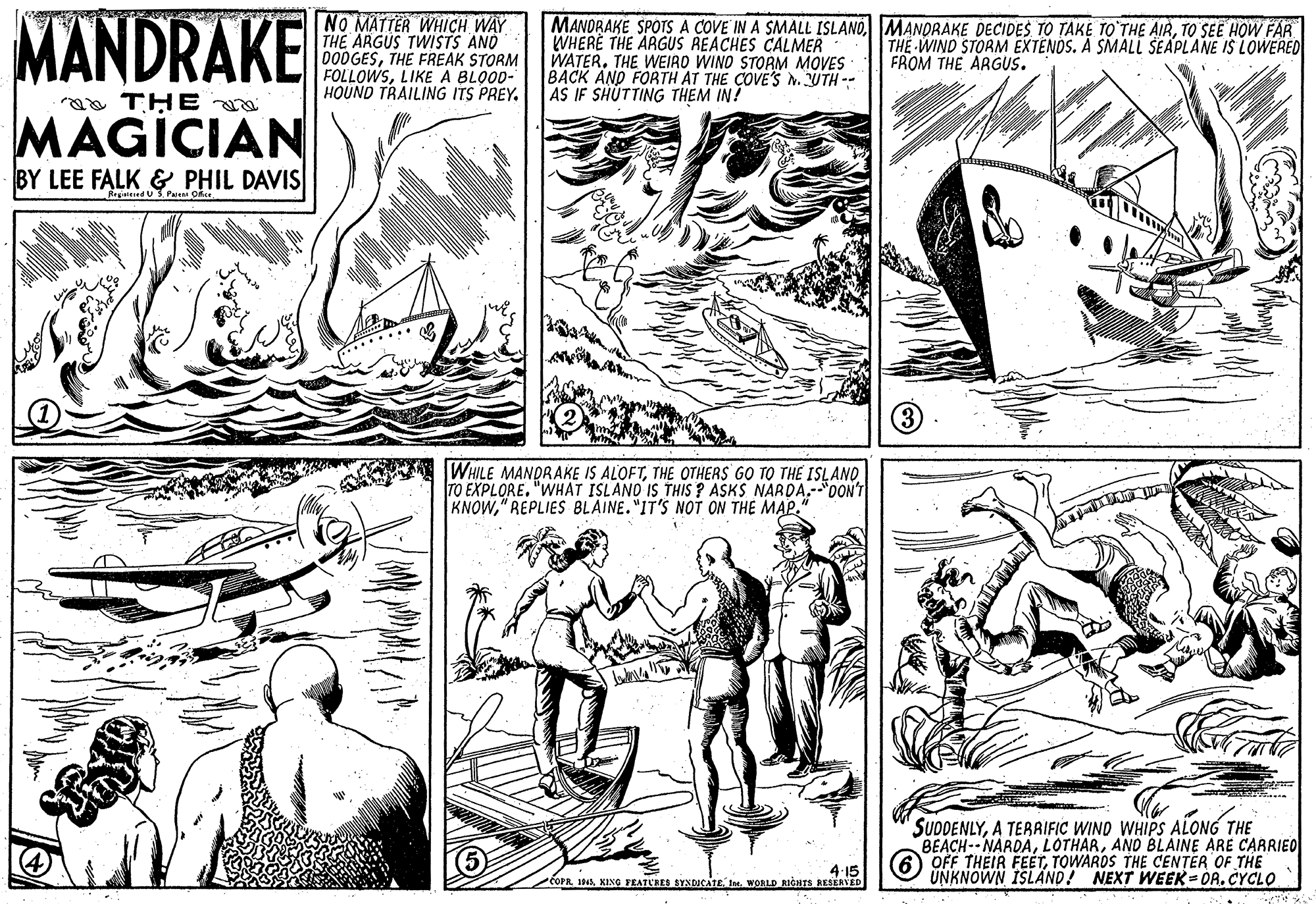 Font OCR: MANDRAKE NO MATTER WHICH WAY THE ARGUS TWISTS AND 000GESTHE FREAK STORM FOLLOWSLIKE A BLOOD- HOUND TRAILING ITS PREY. MANORAKE SPOTS A COVE IN A SMALL ISLANDTO SEE HOW FAR WHERË THE ARGUS REACHES CALMER WATER. THE WEIRO WIND STORM MOVES BACK AND FORTH AT THE COVE'S N. UTH -- AS IF SHÚTTING THEM IN! THE WIND STORM EXTENOS. A SMALL ŠEAPLANE IS LOWERED FROM THE ARGUS. a THE MAGICIAN BY LEE FALK & PHIL DAVIS Reaateed U3 Paieni Oice WHILE MANDRAKE IS ALOFTTHE OTHERS GO TO THE ISLANO TO EXPLORE. "WHAT ISLANO IS THIS ? ASKS NARDA.-"OON'T KNOW" REPLIES BLAINE."IT'S NOT ON THE MAP." SUDDENLYA TERAIFIC WIND WHIPS ALONG THE BEACH--NARDAANO BLAINE ARE CARRIED OFF THEIR FEETTOWARDS THE CENTER OF THE UNKNOWN ISLAND! NEXT WEEK-OR.CYCLO 4 15 COPR 1NAXIXG FEATLRES SYNDICATE. In. WORLD RICHTS RESERVED MANDRAKE NO MATTER WHICH WAY THE ARGUS TWISTS AND 000GESTHE FREAK STORM FOLLOWSLIKE A BLOOD- HOUND TRAILING ITS PREY. MANORAKE SPOTS A COVE IN A SMALL ISLANDMANORAKE DECIDES TO TAKE TO THE AIRTO SEE HOW FAR WHERË THE ARGUS REACHES CALMER WATER. THE WEIRO WIND STORM MOVES BACK AND FORTH AT THE COVE'S N. UTH -- AS IF SHÚTTING THEM IN! THE WIND STORM EXTENOS. A SMALL ŠEAPLANE IS LOWERED FROM THE ARGUS. a THE MAGICIAN BY LEE FALK & PHIL DAVIS Reaateed U3 Paieni Oice WHILE MANDRAKE IS ALOFTTHE OTHERS GO TO THE ISLANO TO EXPLORE. "WHAT ISLANO IS THIS ? ASKS NARDA.-"OON'T KNOW" REPLIES BLAINE."IT'S NOT ON THE MAP." SUDDENLYA TERAIFIC WIND WHIPS ALONG THE BEACH--NARDAANO BLAINE ARE CARRIED OFF THEIR FEETTOWARDS THE CENTER OF THE UNKNOWN ISLAND! NEXT WEEK-OR.CYCLO 4 15 COPR 1NAXIXG FEATLRES SYNDICATE. In. WORLD RICHTS RESERVED
