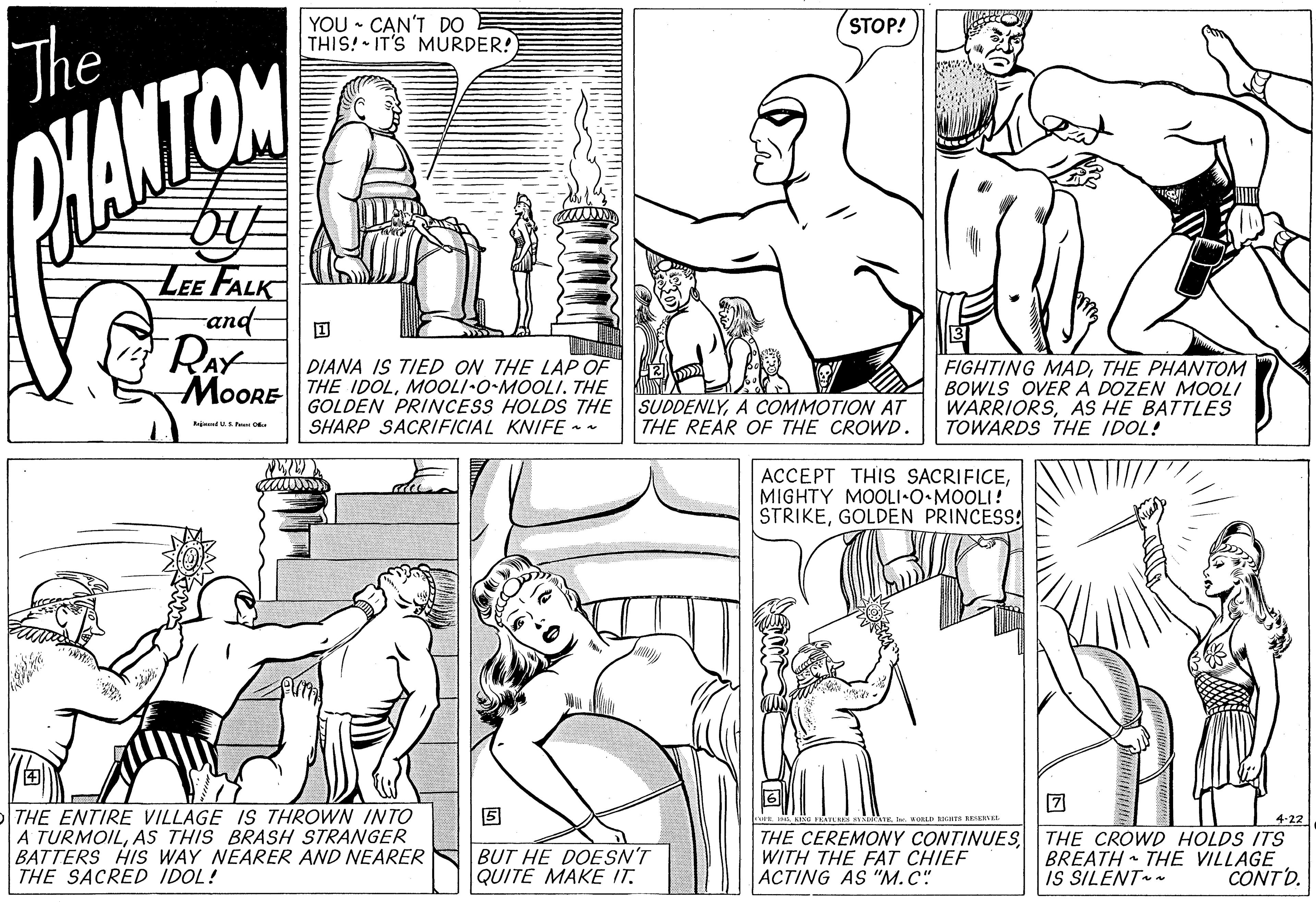 Cartoon OCR: YOU • CAN'T DO THIS! IT'S MURDER! STOP! The PHANTOM LEE FALK and DIANA IS TIED ON THE LAP OF M0ORE THE IDOLMOOLI-O-MOOLI. THE GOLDEN PRINCESS HOLDS THE SUDDENLYA COMMOTION AT THE REAR OF THE CROWD. FIGHTING MADTHE PHANTOM BOWLS OVERA DOZEN MOOLI WARRIORSAS HE BATTLES TOWARDS THE IDOL! SHARP SACRIFICIAL KNIFE - - Raj US O ACCEPT THIS SACRIFICEMIGHTY MOOLI-O MOOLI! STRIKEGOLDEN PRINCESS! THE ENTIRE VILLAGE IS THROWN INTO A TURMOILAS THIS BRASH STRANGER BATTERS HIS WAY NEARER AND NEARER THE SACRED IDOL! BUT HE DOESN'T QUITE MAKE IT. THE CEREMONY CONTINUESWITH THE FAT CHIEF ACTING AS "M.C" 4-22 THE CROWD HOLDS ITS BREATH THE VILLAGE CONTD. IS SILENT YOU • CAN'T DO THIS! IT'S MURDER! STOP! The PHANTOM LEE FALK and DIANA IS TIED ON THE LAP OF M0ORE THE IDOLMOOLI-O-MOOLI. THE GOLDEN PRINCESS HOLDS THE SUDDENLYA COMMOTION AT THE REAR OF THE CROWD. FIGHTING MADTHE PHANTOM BOWLS OVERA DOZEN MOOLI WARRIORSAS HE BATTLES TOWARDS THE IDOL! SHARP SACRIFICIAL KNIFE - - Raj US O ACCEPT THIS SACRIFICEMIGHTY MOOLI-O MOOLI! STRIKEGOLDEN PRINCESS! THE ENTIRE VILLAGE IS THROWN INTO A TURMOILAS THIS BRASH STRANGER BATTERS HIS WAY NEARER AND NEARER THE SACRED IDOL! BUT HE DOESN'T QUITE MAKE IT. THE CEREMONY CONTINUESWITH THE FAT CHIEF ACTING AS "M.C" 4-22 THE CROWD HOLDS ITS BREATH THE VILLAGE CONTD. IS SILENT