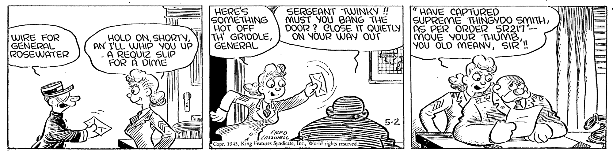 Line OCR: HERE'S SOMETHING H?T OFF TH GRIDDLEGENERAL SERGEANT TWINKY ! MUST YOU BANG THE DOOR ? CLOSE IT QUIETLY ON YOUR WAY OUT HAVE CAPTURED SUPREME THINGYDO SMITHAS PER ORDER 5R217-- MOUE YOURR THUMBSIR ! WIRE FOR GENERAL ROSEWATER HOLD ONAN' I'LL WHIP YOU UP A REQUIZ SLIP FOR A DIME 5-2 FRED Copr. 1945World rights reserved HERE'S SOMETHING H?T OFF TH GRIDDLEGENERAL SERGEANT TWINKY ! MUST YOU BANG THE DOOR ? CLOSE IT QUIETLY ON YOUR WAY OUT HAVE CAPTURED SUPREME THINGYDO SMITHAS PER ORDER 5R217-- MOUE YOURR THUMBYOU OLD MEANYSIR ! WIRE FOR GENERAL ROSEWATER HOLD ONAN' I'LL WHIP YOU UP A REQUIZ SLIP FOR A DIME 5-2 FRED Copr. 1945King Features SyndicateWorld rights reserved