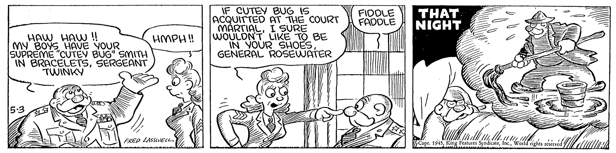 Rectangle OCR: IF CUTEY BUG IS ACQUITTED AT THE COURT MARTIALI SURE WOULDNT LIKE TO BE IN YOUR SHOES GENERAL ROSEWATER FIDOLE FADDLE THAT NIGHT HAW HAW ! My BOYS HAVE YOUR SUPREME "CUTEY BUG" SMITH IN BRACELETSSERGEANT TWINKY HMPH ! 5:3 FRED LASSWEu. Cop teserved IF CUTEY BUG IS ACQUITTED AT THE COURT MARTIALI SURE WOULDNT LIKE TO BE IN YOUR SHOES GENERAL ROSEWATER FIDOLE FADDLE THAT NIGHT HAW HAW ! My BOYS HAVE YOUR SUPREME "CUTEY BUG" SMITH IN BRACELETSSERGEANT TWINKY HMPH ! 5:3 FRED LASSWEu. Cop teserved