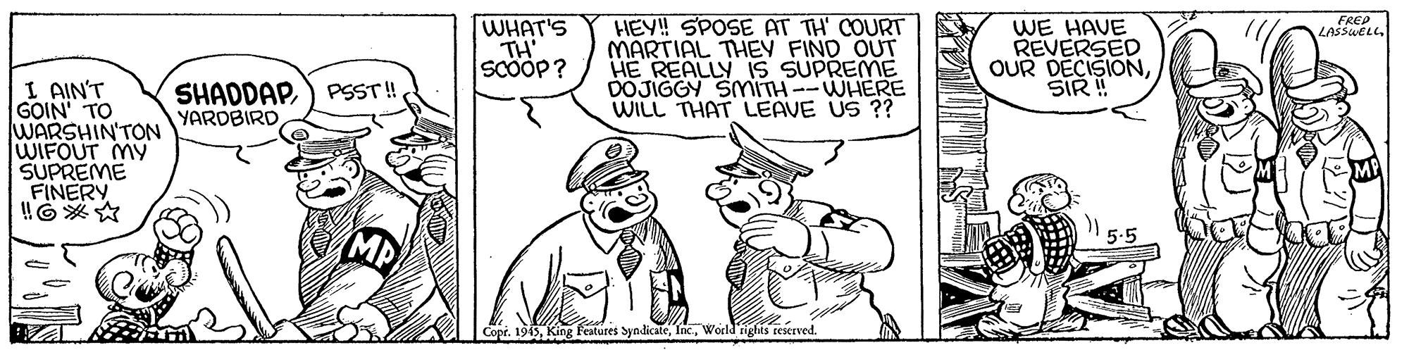 Parallel OCR: WHAT'S TH Scööp? HEY! SPOSE AT TH' COURT MARTIAL THEV FIND OUT HE REALLY 1S SUPREME DOJIGGY SMITH--WHERE WILL THAT LEAVE US ?? FREP WE HAVE REVERSED OUR DECISIONSIR ! LASSWELLI AIN'T GOIN' TO WARSHIN'TON WIFOUT MY SUPREME FINERY SHADDAP) PSST! YARDBIRD MB 1945World'rights teserved. WHAT'S TH Scööp? HEY! SPOSE AT TH' COURT MARTIAL THEV FIND OUT HE REALLY 1S SUPREME DOJIGGY SMITH--WHERE WILL THAT LEAVE US ?? FREP WE HAVE REVERSED OUR DECISIONSIR ! LASSWELLI AIN'T GOIN' TO WARSHIN'TON WIFOUT MY SUPREME FINERY SHADDAP) PSST! YARDBIRD MB 1945King features SyndicateWorld'rights teserved.