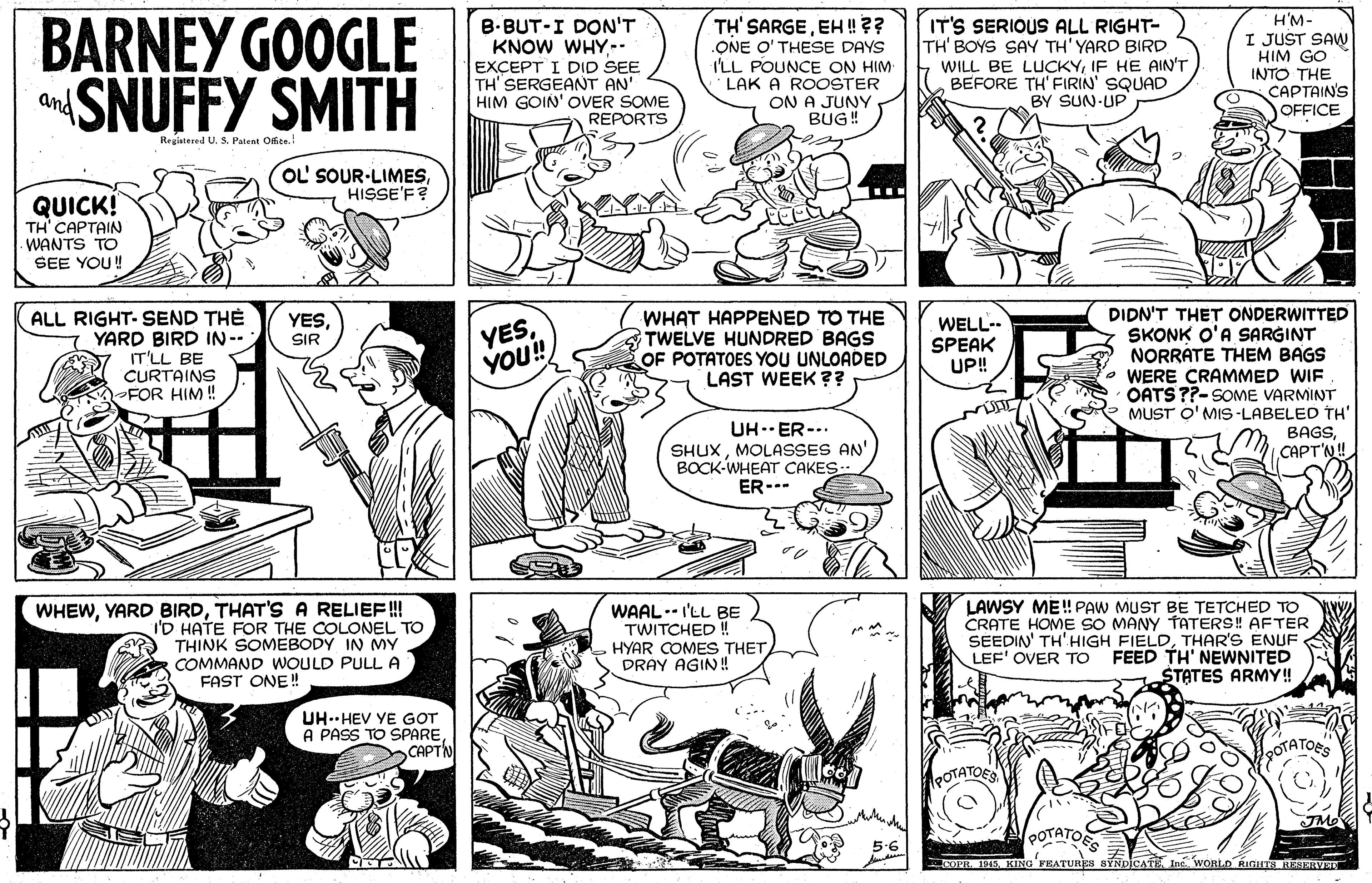 Publication OCR: BARNEY GOOGLE SNUFFY SMITH B.BUT-I DON'T KNOW WHY-- EXCEPT I DID SEE TH' SERGEANT AN' HIM GOIN' OVER SOME REPORTS TH' SARGEEH !?? ONE O' THESE DAYS I'LL POUNCE ON HIM LAK A ROOSTER ON A JUNY BUG! IT'S SERIOUS ALL RIGHT- TH' BOYS SAY TH' YARD BIRD WILL BE LUCKYIF HE AIN'T BEFORE TH' FIRIN' SQUAD BY SUN UP H'M- I JUST SAW HIM GO INTO THE CAPTAIN'S OFFICE and Regiatered U. S Patent Ofte. OL' SOUR-LIMESHISSE'F? QUICK! TH CAPTAIN -WANTS TO SEE YOU! ALL RIGHT- SEND TH? YARD BIRD IN-- IT'LL BE CURTAINS FOR HIM ! WHAT HAPPENED TO THE TWELVE HUNDRED BAGS OF POTATOES YOU UNLOADED LAST WEEK?? DIDN'T THET ONDERWITTED SKONK O'A SARGINT NORRATE THEM BAGS WERE CRAMMED WIF OATS ??-SOME VARMINT MUST O' MIS -LABELED TH' BAGSCAPT'N! YESSIR YESYOU! WELL- SPEAK UP! UH--ER-.. SHUXMOLASSES AN' BOCK-WHEAT CAKES-- ER--- LAWSY ME! PAW MUST BE TETCHED TO CRATE HOME SO MANY TtATERS! AFTER SEEDIN' TH'HIGH FIELDTHAR'S ENUF FEED TH' NEWNITED STATES ARMY! WHEWTHAT'S A RELIEF! I'D HATE FOR THE COLONEL TO THINK SOMEBODY IN MY COMMAND WOULD PULL A FAST ONE! WAAL-- I'LL BE TWITCHED ! HYAR COMES THET DRAY AGIN!! LEF' OVER TO UH HEV YE GOT A PASS TO SPARECAPTN POTATORS POTATOE OOTATOES 5-6 CcoPH 1945 KING FEATURIEN CATE Inc WORLO RIGITA RESERVET BARNEY GOOGLE SNUFFY SMITH B.BUT-I DON'T KNOW WHY-- EXCEPT I DID SEE TH' SERGEANT AN' HIM GOIN' OVER SOME REPORTS TH' SARGEEH !?? ONE O' THESE DAYS I'LL POUNCE ON HIM LAK A ROOSTER ON A JUNY BUG! IT'S SERIOUS ALL RIGHT- TH' BOYS SAY TH' YARD BIRD WILL BE LUCKYIF HE AIN'T BEFORE TH' FIRIN' SQUAD BY SUN UP H'M- I JUST SAW HIM GO INTO THE CAPTAIN'S OFFICE and Regiatered U. S Patent Ofte. OL' SOUR-LIMESHISSE'F? QUICK! TH CAPTAIN -WANTS TO SEE YOU! ALL RIGHT- SEND TH? YARD BIRD IN-- IT'LL BE CURTAINS FOR HIM ! WHAT HAPPENED TO THE TWELVE HUNDRED BAGS OF POTATOES YOU UNLOADED LAST WEEK?? DIDN'T THET ONDERWITTED SKONK O'A SARGINT NORRATE THEM BAGS WERE CRAMMED WIF OATS ??-SOME VARMINT MUST O' MIS -LABELED TH' BAGSCAPT'N! YESSIR YESYOU! WELL- SPEAK UP! UH--ER-.. SHUXMOLASSES AN' BOCK-WHEAT CAKES-- ER--- LAWSY ME! PAW MUST BE TETCHED TO CRATE HOME SO MANY TtATERS! AFTER SEEDIN' TH'HIGH FIELDTHAR'S ENUF FEED TH' NEWNITED STATES ARMY! WHEWYARD BIRDTHAT'S A RELIEF! I'D HATE FOR THE COLONEL TO THINK SOMEBODY IN MY COMMAND WOULD PULL A FAST ONE! WAAL-- I'LL BE TWITCHED ! HYAR COMES THET DRAY AGIN!! LEF' OVER TO UH HEV YE GOT A PASS TO SPARECAPTN POTATORS POTATOE OOTATOES 5-6 CcoPH 1945 KING FEATURIEN CATE Inc WORLO RIGITA RESERVET