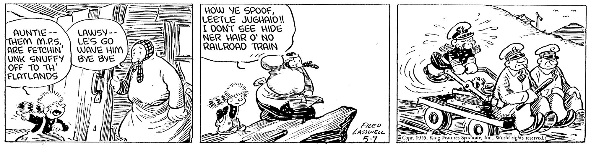 Rectangle OCR: HOW YE SPOOFLEETLE JUGHAID! I DONT SEE HIDE NER HAIR O' NO RAILROAD TRAIN AUNTIE-- THEM M.P.S. ARE FETCHIN' UNK SNUFFY OFF TO TH' FLATLANDS LAWSY-- LE'S GO WAVE HIM BYE BYE FRED LASSWELL 5:7 Copr. 1913World rights Nened. HOW YE SPOOFLEETLE JUGHAID! I DONT SEE HIDE NER HAIR O' NO RAILROAD TRAIN AUNTIE-- THEM M.P.S. ARE FETCHIN' UNK SNUFFY OFF TO TH' FLATLANDS LAWSY-- LE'S GO WAVE HIM BYE BYE FRED LASSWELL 5:7 Copr. 1913Kirg Featuses SyndiateWorld rights Nened.