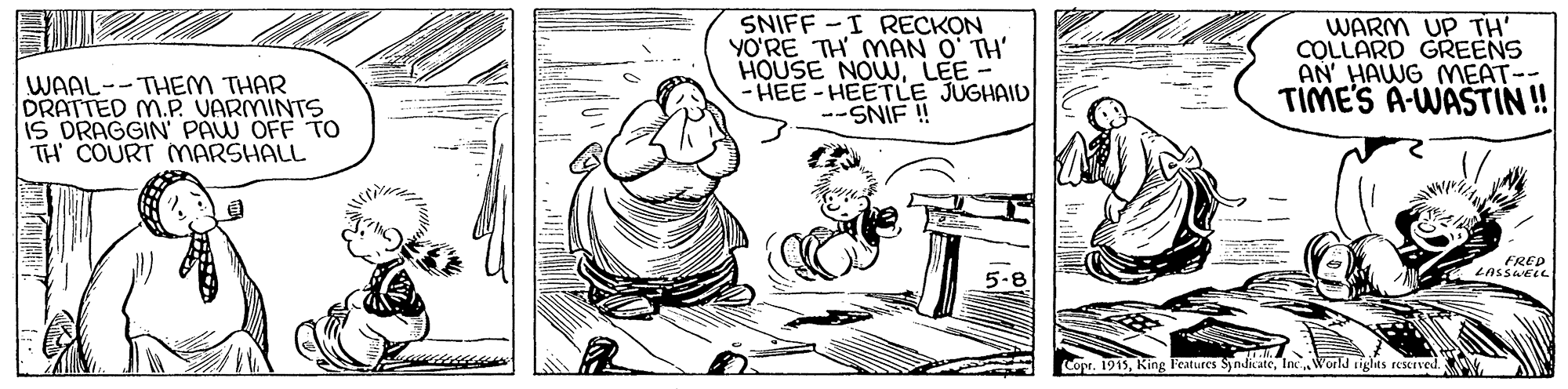 Illustration OCR: SNIFF-I RECKON YO?RE TH MAN O TH' HOUSE NOWLEE - HEE -HEETLE JUGHAID --SNIF ! WARM UP TH' COLLARD GREENS AN' HAWG MEAT-- TIMES A-WASTIN! WAAL--THEM THAR DRATTED M.P. VARMINTS IS DRAGGIN PAW OFF TH COURT MARSHALL FRED LASSAELL 5-8 r. 1915Inc. N'orld tiglts reserved. SNIFF-I RECKON YO?RE TH MAN O TH' HOUSE NOWLEE - HEE -HEETLE JUGHAID --SNIF ! WARM UP TH' COLLARD GREENS AN' HAWG MEAT-- TIMES A-WASTIN! WAAL--THEM THAR DRATTED M.P. VARMINTS IS DRAGGIN PAW OFF TH COURT MARSHALL FRED LASSAELL 5-8 r. 1915Features SyndicateInc. N'orld tiglts reserved.