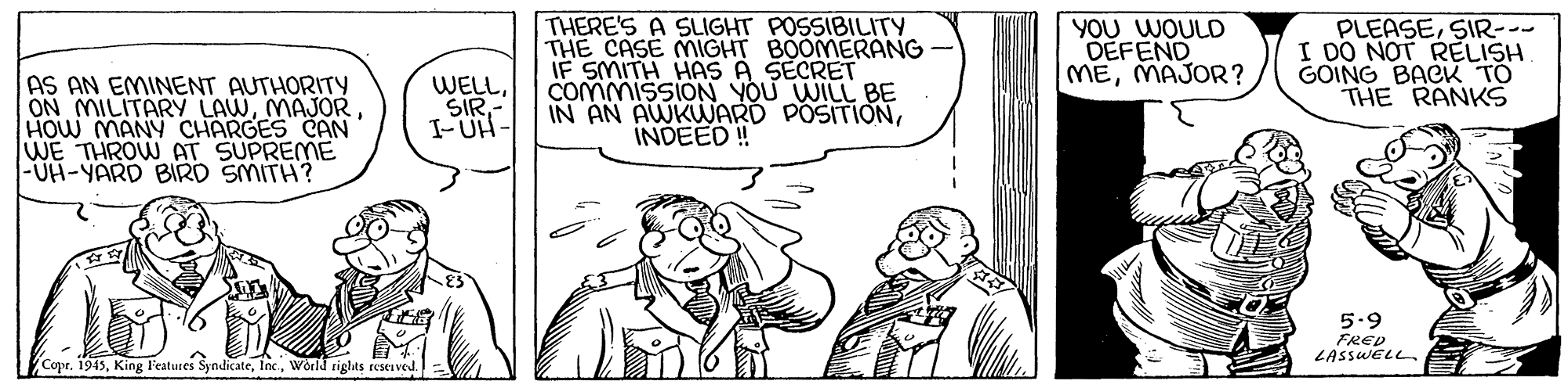 Art OCR: AS AN EMINENT AUTHORITY ON MILITARY LAWMAJOR HOW MANY CHARGES CAN WE THROW AT SUPREME |-UH-YARD BIRD SMITH? THERE'S A SLIGHT POSSIBILITY THE CASE MIGHT BOOMERANG IF SMITH HAS A SECRET COMMISSION YOU WILL BE IN AN AWKWARD POSITIONINDEED ! YOU WOULD DEFEND MEMAJOR? PLEASESIR--- I DO NOT RELISH GOING BACK TO THE RANKS WELLSIR I-UN- 5.9 FRED LASSWELL Copr. 1945World rights reseived AS AN EMINENT AUTHORITY ON MILITARY LAWMAJOR HOW MANY CHARGES CAN WE THROW AT SUPREME |-UH-YARD BIRD SMITH? THERE'S A SLIGHT POSSIBILITY THE CASE MIGHT BOOMERANG IF SMITH HAS A SECRET COMMISSION YOU WILL BE IN AN AWKWARD POSITIONINDEED ! YOU WOULD DEFEND MEMAJOR? PLEASESIR--- I DO NOT RELISH GOING BACK TO THE RANKS WELLSIR I-UN- 5.9 FRED LASSWELL Copr. 1945King l'eatures SyndicateWorld rights reseived