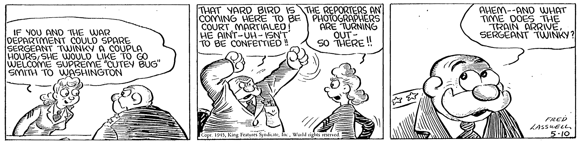 Finger OCR: THAT YARD BIRD IS THE REPORTERS AN COMING HERE TO BE COURT MARTIALED! HE AINT-UH-ISN'T TO BE CONFETTIED ! PHOTOGRAPHERS ARE TURNING OUT- SO THERE! AHEM--AND WHAT TIME DOES THE TRAIN ARRIVESERGEANT TWINKY? IF YOU AND THE WAR DEPARTMENT COULD SPARE SERGEANT TWINKY A COUPLA HOURS SHE WOULD LIKE TO GO WELCOME SUPREME "CUTEY BUG" SMITH TO WASHINGTON FRED LASSUELL 5.10 Copr. 1945Ink. Woild rights reserved. THAT YARD BIRD IS THE REPORTERS AN COMING HERE TO BE COURT MARTIALED! HE AINT-UH-ISN'T TO BE CONFETTIED ! PHOTOGRAPHERS ARE TURNING OUT- SO THERE! AHEM--AND WHAT TIME DOES THE TRAIN ARRIVESERGEANT TWINKY? IF YOU AND THE WAR DEPARTMENT COULD SPARE SERGEANT TWINKY A COUPLA HOURS SHE WOULD LIKE TO GO WELCOME SUPREME "CUTEY BUG" SMITH TO WASHINGTON FRED LASSUELL 5.10 Copr. 1945King Features SyndicateInk. Woild rights reserved.