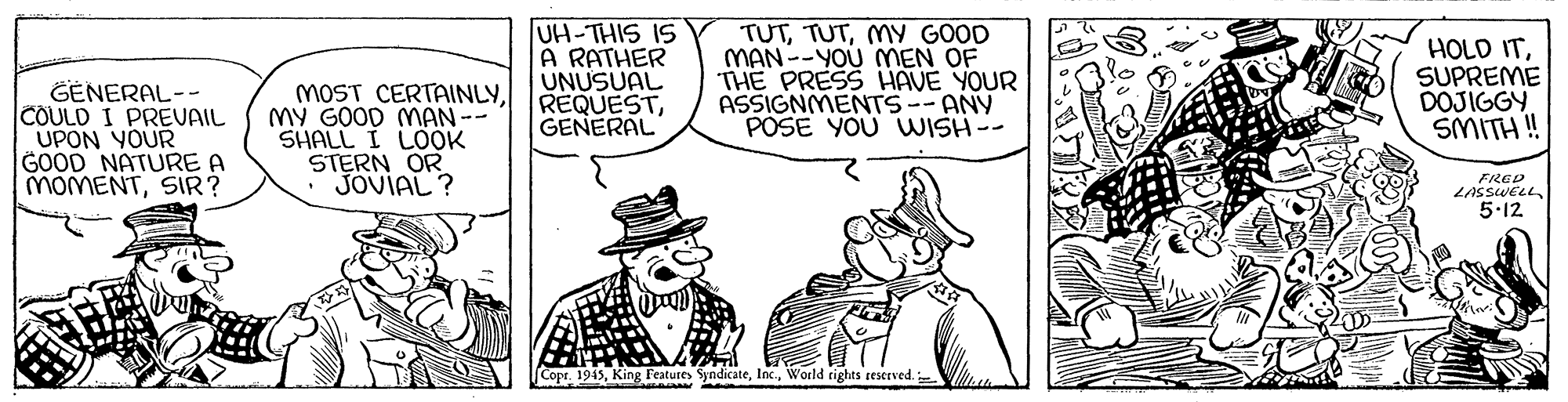 Art OCR: UH-THIS IS A RATHER UNUSUAL REQUESTGENERAL TUTMY GOOD MAN--YOU MMEN OF THE PRESS HAVE YOUR ASSIGNMENTS--ANY POSE YOU WISH-- HOLD ITSUPREME DOJIGGY SMITH ! GENERAL-- COULD I PREVAIL UPON YOUR GOOD NATURE A MOMENTSIR? MOST CERTAINLYMY GOOD MAN-- SHALL I LOÖK STERN OR JOVIAL ? FRED LASSWELL5.12 Copr. 1945World tights reserved. UH-THIS IS A RATHER UNUSUAL REQUESTGENERAL TUTMY GOOD MAN--YOU MMEN OF THE PRESS HAVE YOUR ASSIGNMENTS--ANY POSE YOU WISH-- HOLD ITSUPREME DOJIGGY SMITH ! GENERAL-- COULD I PREVAIL UPON YOUR GOOD NATURE A MOMENTSIR? MOST CERTAINLYMY GOOD MAN-- SHALL I LOÖK STERN OR JOVIAL ? FRED LASSWELL5.12 Copr. 1945King Features SyndicateWorld tights reserved.