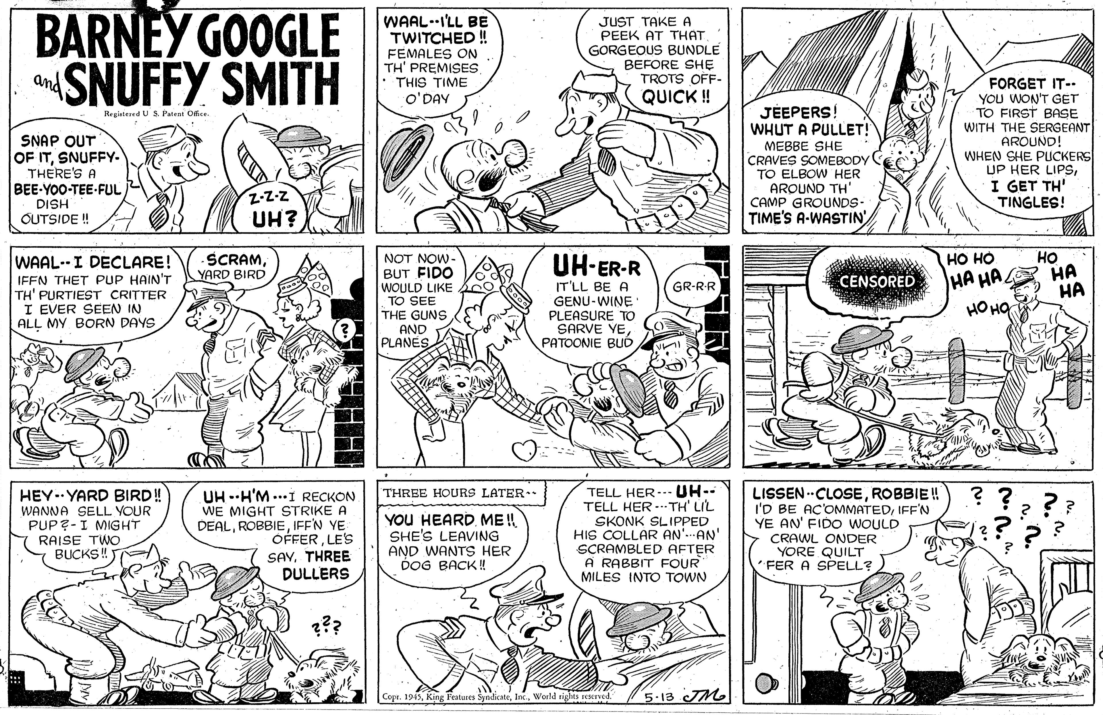 Line OCR: BARNEY GOOGLE SNUFFY SMITH WAAL--I'LL BE TWITCHED! FEMALES ON TH' PREMISES • THIS TIME JUST TAKE A PEEK AT THAT GORGEOUS BUNDLE BEFORE SHE TROTS OFF- QUICK ! and FORGET IT-- YOU WON'T GET TO FIRST BASE WITH THE SERGEANT AROUND! WHEN SHE PUCKERS UP HER LIPSI GET TH' TINGLES! O'DAY JÉEPERS! WHUT A PULLET! MEBBE SHE CRAVES SOMEBODY TO ELBOW HER AROUND TH' CAMP GROUNDS- TIME'S A-WASTIN Regiatered US. Patent Office. SNAP OUT OF ITSNUFFY- THERE'S A BEE-YOO-TEE-FUL HSIG OUTSIDE ! Z-Z-z UH? ?? ?? HA HA ?? HA ?? SCRAMYARD BIRD UH-ER-R WAAL--I DECLARE! IFEN THET PUP HAIN'T TH' PURTIEST CRITTER I EVER SEEN IN ALL MY BORN DAYS NOT NOW- BUT FIDO WOULD LIKE TO SEE THE GUNS AND PLANES CENSORED IT'LL BE A GENU-WINE • PLEASURE TO SARVE YEPATOONIE BUD GR-RR HEY..YARD BIRD! WANNA SELL VOUR PUP?-I MIGHT RAISE TWO BUCKS ! TELL HER-.- UH-- TELL HER -. TH' LIL SKONK SLIPPED HIS COLLAR AN'. AN SCRAMBLED AFTER A RABBIT FOUR MILES INTO TOWN LISSEN .CLOSEROBBIE ! I'D BE AC'OMMATEDIFF'N YE AN' FIDO WOULD CRAWL ONDER YORE QUILT FER A SPELL? THREE HOURS LATER. ?? UH --H'M ...I RECKON WE MIGHT STRIKE A DEALIFF'N YE OFFERLE'S SAVTHREE DULLERS YOU HEARDME ! SHE'S LEAVING AND WANTS HER DOG BACK! ??? Copr. 1955World sighes sescaved 5-13 JMl BARNEY GOOGLE SNUFFY SMITH WAAL--I'LL BE TWITCHED! FEMALES ON TH' PREMISES • THIS TIME JUST TAKE A PEEK AT THAT GORGEOUS BUNDLE BEFORE SHE TROTS OFF- QUICK ! and FORGET IT-- YOU WON'T GET TO FIRST BASE WITH THE SERGEANT AROUND! WHEN SHE PUCKERS UP HER LIPSI GET TH' TINGLES! O'DAY JÉEPERS! WHUT A PULLET! MEBBE SHE CRAVES SOMEBODY TO ELBOW HER AROUND TH' CAMP GROUNDS- TIME'S A-WASTIN Regiatered US. Patent Office. SNAP OUT OF ITSNUFFY- THERE'S A BEE-YOO-TEE-FUL HSIG OUTSIDE ! Z-Z-z UH? ?? ?? HA HA ?? HA ?? SCRAMYARD BIRD UH-ER-R WAAL--I DECLARE! IFEN THET PUP HAIN'T TH' PURTIEST CRITTER I EVER SEEN IN ALL MY BORN DAYS NOT NOW- BUT FIDO WOULD LIKE TO SEE THE GUNS AND PLANES CENSORED IT'LL BE A GENU-WINE • PLEASURE TO SARVE YEPATOONIE BUD GR-RR HEY..YARD BIRD! WANNA SELL VOUR PUP?-I MIGHT RAISE TWO BUCKS ! TELL HER-.- UH-- TELL HER -. TH' LIL SKONK SLIPPED HIS COLLAR AN'. AN SCRAMBLED AFTER A RABBIT FOUR MILES INTO TOWN LISSEN .CLOSEROBBIE ! I'D BE AC'OMMATEDIFF'N YE AN' FIDO WOULD CRAWL ONDER YORE QUILT FER A SPELL? THREE HOURS LATER. ?? UH --H'M ...I RECKON WE MIGHT STRIKE A DEALIFF'N YE OFFERLE'S SAVTHREE DULLERS YOU HEARDME ! SHE'S LEAVING AND WANTS HER DOG BACK! ??? Copr. 1955King Peatures SyndikcateWorld sighes sescaved 5-13 JMl
