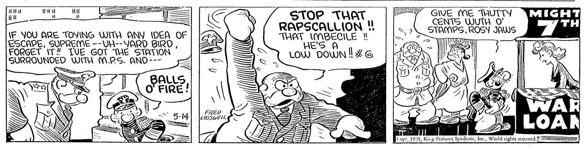 Fictional character OCR: MIGHT GIVE ME THUTTY CENTS WUTH O' STAMPSROSY JAWS STOP THAT RAPSCALLION ! THAT IMBECILE ! HE'S A LOW DOWN !*6 7TH IF YOU ARE TOYING WITH ANY IDEA OF ESCAPEFORGET IT! TVE GOT THE STATION SURROUNDED WITH M.P.S. AND--- BALLSO' FIRE! WAR LOAN 5-14 FRED LASSWELL CopeWorld rights rescrved. MIGHT GIVE ME THUTTY CENTS WUTH O' STAMPSROSY JAWS STOP THAT RAPSCALLION ! THAT IMBECILE ! HE'S A LOW DOWN !*6 7TH IF YOU ARE TOYING WITH ANY IDEA OF ESCAPESUPREME--UH--YARD BIRDFORGET IT! TVE GOT THE STATION SURROUNDED WITH M.P.S. AND--- BALLSO' FIRE! WAR LOAN 5-14 FRED LASSWELL Cope19 isKig l'eatures SyndicateWorld rights rescrved.