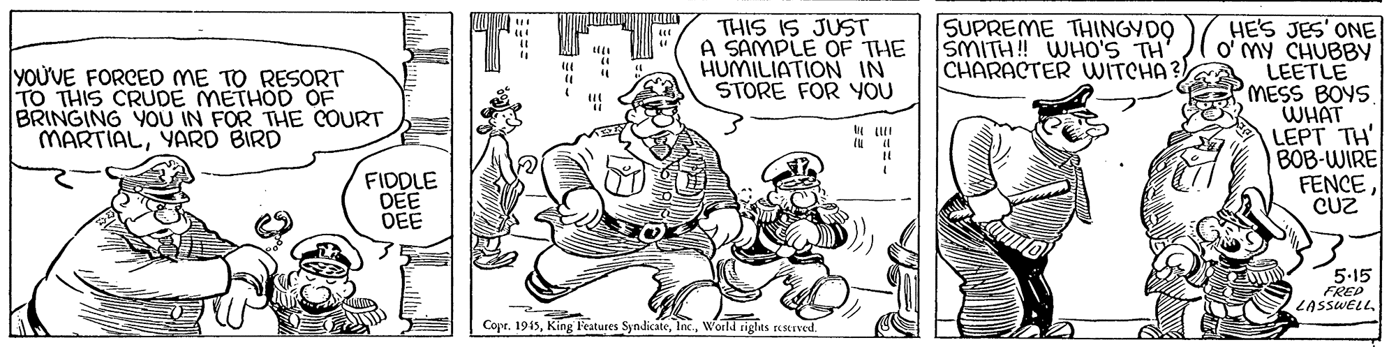 Parallel OCR: SUPREME THINGYDO SMITH! WHO'S TH' CHARACTER WITCHA ? HE'S JES' ONE O' MY CHUBBY LEETLE MESS BOYS. WHAT LEPT TH' BOB-WIRE FENCE CUZ THIS IS JUST A SAMPLE OF THE HUMILIATION IN STORE FOR YOU YOU'VE FORCED ME TO RESORT TO THIS CRUDE METHOD OF BRINGING YOU IN FOR THE COURT MARTIALYARD BIRD FIDDLE DEE DEE 5-15 FRED LASSWELL Coprworld riglts reserved. SUPREME THINGYDO SMITH! WHO'S TH' CHARACTER WITCHA ? HE'S JES' ONE O' MY CHUBBY LEETLE MESS BOYS. WHAT LEPT TH' BOB-WIRE FENCE CUZ THIS IS JUST A SAMPLE OF THE HUMILIATION IN STORE FOR YOU YOU'VE FORCED ME TO RESORT TO THIS CRUDE METHOD OF BRINGING YOU IN FOR THE COURT MARTIALYARD BIRD FIDDLE DEE DEE 5-15 FRED LASSWELL CoprKing Features Syndicateworld riglts reserved.