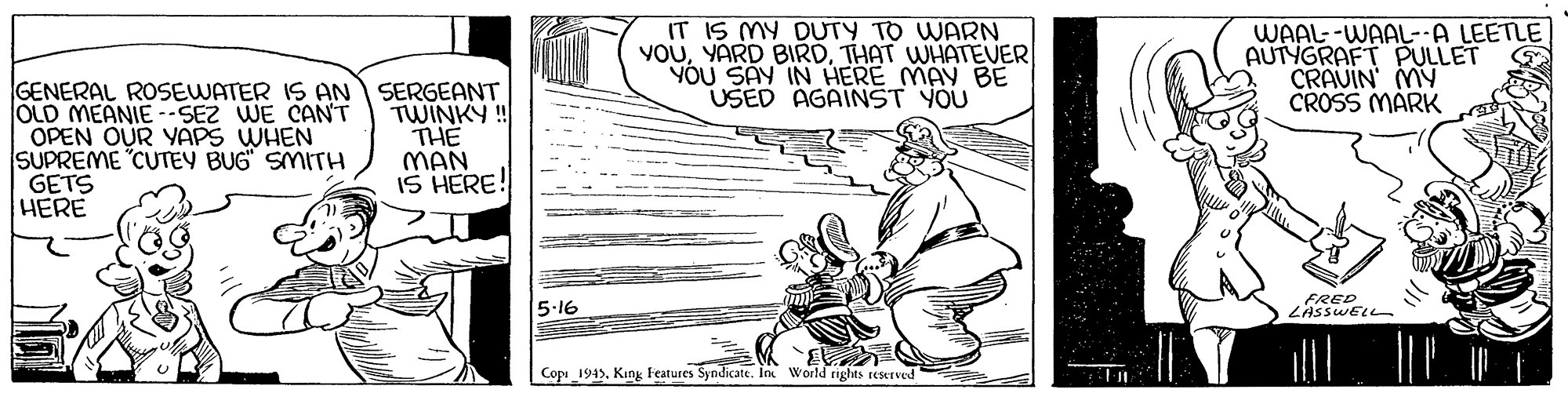 Design OCR: IT IS MY DUTY TO WARN YOUTHAT WHATEVER YOU SAY IN HERE MAY BE USED AGAINST YOU WAAL--WAAL--A LEETLE AUTYGRAFT PULLET CRAUIN MY CROSS MARK GENERAL ROSEWATER IS AN SERGEANT OLD MEANIE -SEZ WE CAN'T OPEN OUR YAPS WHEN SUPREME "CUTEY BUG" SMITH GETS HERE TWINKY! THE MAN IS HERE! 5.16 FRED ZASSWELL Copi_1945King Features Syndicate. In World rights reserved IT IS MY DUTY TO WARN YOUYARD BIRDTHAT WHATEVER YOU SAY IN HERE MAY BE USED AGAINST YOU WAAL--WAAL--A LEETLE AUTYGRAFT PULLET CRAUIN MY CROSS MARK GENERAL ROSEWATER IS AN SERGEANT OLD MEANIE -SEZ WE CAN'T OPEN OUR YAPS WHEN SUPREME "CUTEY BUG" SMITH GETS HERE TWINKY! THE MAN IS HERE! 5.16 FRED ZASSWELL Copi_1945King Features Syndicate. In World rights reserved