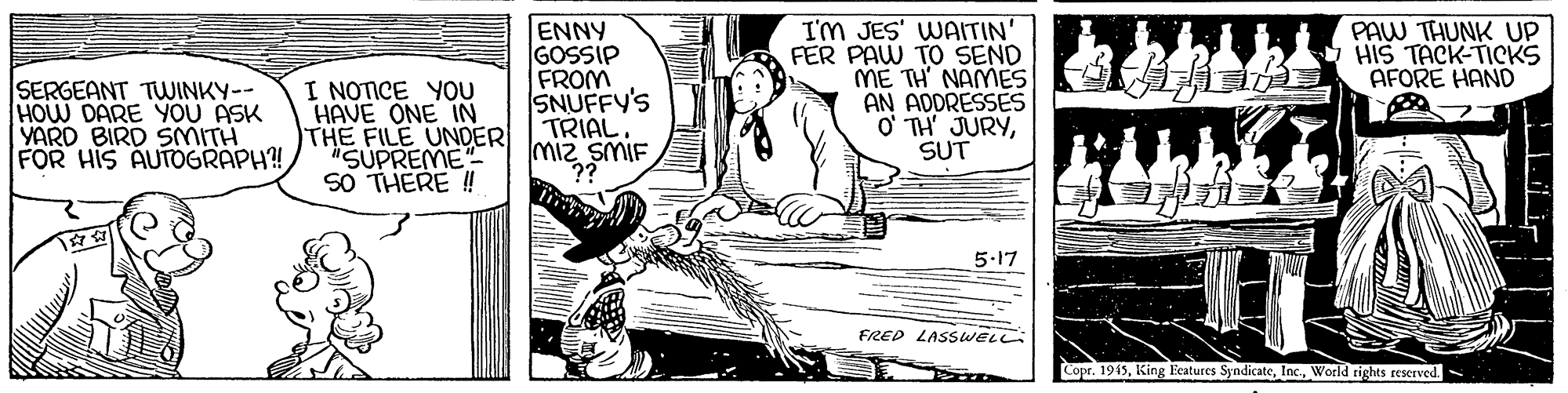 Conversation OCR: ENNY GOSSIP FROM SNUFFY'S TRIAL miz SMIF I'm JES' WAITIN' FER PAW TO SEND ME TH' NAMES AN ADDRESSES O' TH' JURYSUT PAW THUNK UP HIS TACK-TICKS AFORE HAND SERGEANT TWINKY-- HOW DARE YOU ASK YARD BIRD SMITH FOR HIS AUTOGRAPH! I NOTICE YOU HAVE ONE IN THE FILE UNDER "SUPREME" SO THERE !! 5.17 FRED LASSWELL Copr. 1915World tights reserved ENNY GOSSIP FROM SNUFFY'S TRIAL miz SMIF I'm JES' WAITIN' FER PAW TO SEND ME TH' NAMES AN ADDRESSES O' TH' JURYSUT PAW THUNK UP HIS TACK-TICKS AFORE HAND SERGEANT TWINKY-- HOW DARE YOU ASK YARD BIRD SMITH FOR HIS AUTOGRAPH! I NOTICE YOU HAVE ONE IN THE FILE UNDER "SUPREME" SO THERE !! 5.17 FRED LASSWELL Copr. 1915King Eeatures SyndicateWorld tights reserved