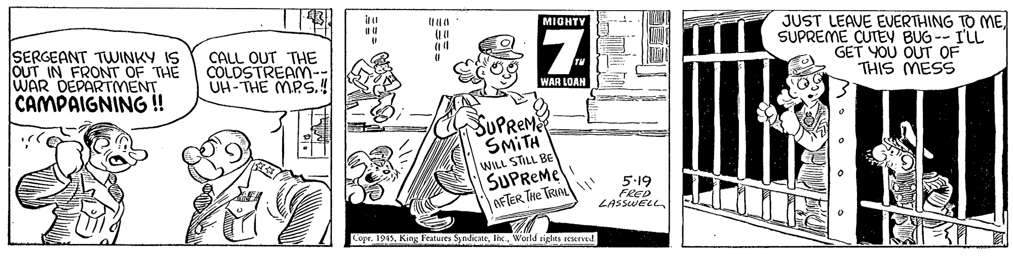 Parallel OCR: MIGHTY SERGEANT TWINKY IS OUT IN FRONT OF THE WAR DEPARTMENT CAMPAIGNING ! CALL OUT THE COLDSTREAMM-- UH-THE MPS.4 JUST LEAVE EVERTHING TO ME SUPREME CUTEY BUG -- I'LL GET YOU OUT OF THIS MESS WAR LOAN SUPREM SMITH WILL STILL BE SUPREME AFTER THe TRIAL I' 5.19 FRED LASSWELL Copr. 1945World rights reserved MIGHTY SERGEANT TWINKY IS OUT IN FRONT OF THE WAR DEPARTMENT CAMPAIGNING ! CALL OUT THE COLDSTREAMM-- UH-THE MPS.4 JUST LEAVE EVERTHING TO ME SUPREME CUTEY BUG -- I'LL GET YOU OUT OF THIS MESS WAR LOAN SUPREM SMITH WILL STILL BE SUPREME AFTER THe TRIAL I' 5.19 FRED LASSWELL Copr. 1945King Features SyndicateWorld rights reserved