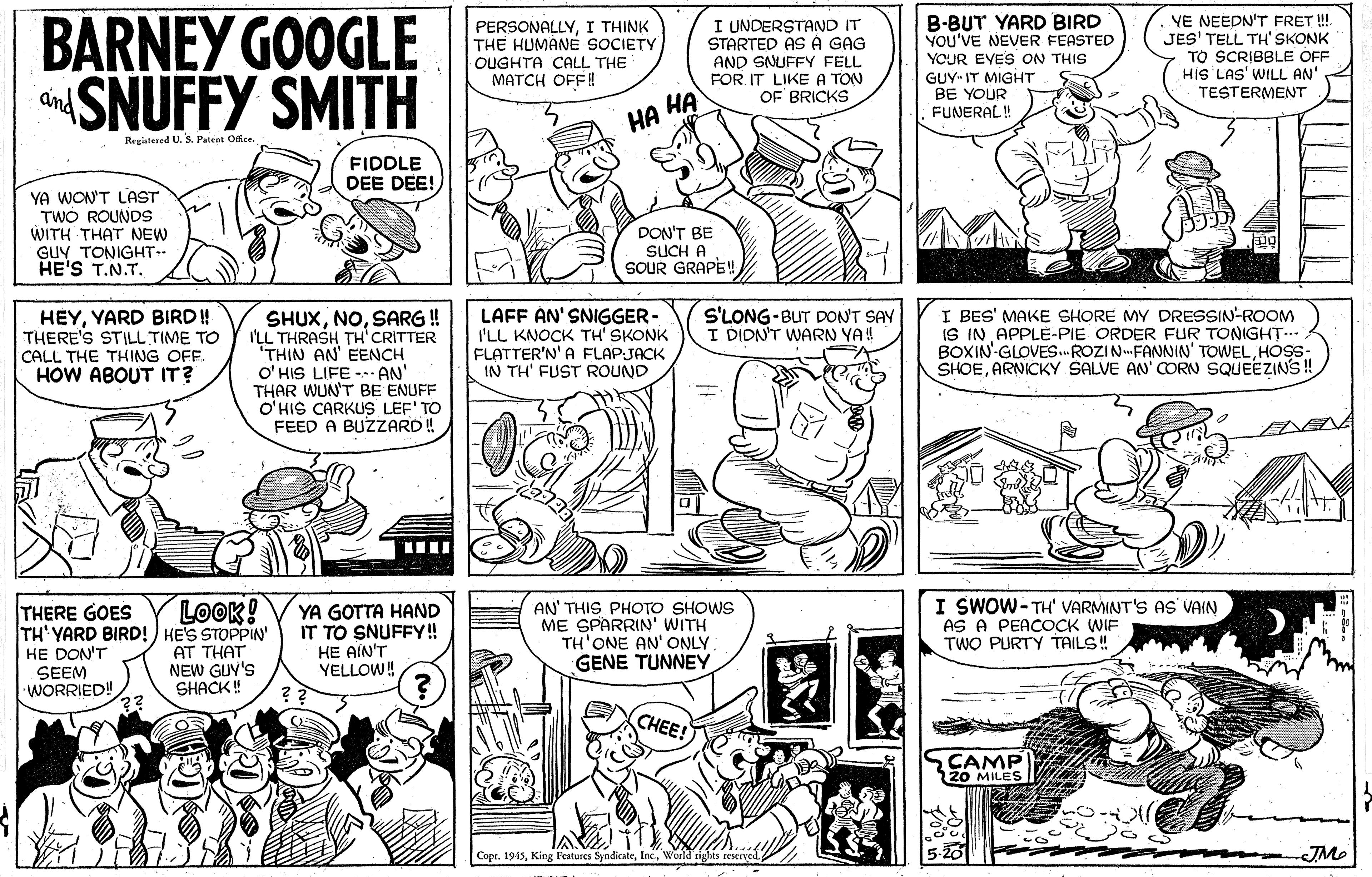 Human body OCR: BARNEY GOOGLE SNUFFY SMITH PERSONALLYI THINK THE HUMANE SOCIETY OUGHTA CALL THE ????H OFF! I UNDERSTAND IT STARTED ASÀ GAG AND SNUFFY FELL FOR IT LIKE A TON OF BRICKS B-BUT YARD BIRD YOU'VE NEVER FEASTED YOUR EVES ON THIS GUY IT MIGHT BE YOUR FUNERAL ! YE NEEDN'T FRET ! JES' TELL TH' SKONK TO SCRIBBLE OFF His LAS' WILL AN' TESTERMENT and ?? ?? Registered U. S. Patent Office FIDDLE DEE DEE! YA WON'T LAST TWO ROUNDS WITH THAT NEW GUY TONIGHT HE'S T.N.TDON'T BE SUCH A SOUR GRAPE! HEYYARD BIRD! THERE'S STILL TIME TO CALL THE THING OFF. HOW ABOUT IT? SHUXSARG ! I'LL THRASH TH'CRITTER THIN AN' EENCH O' HIS LIFE -- AN' THAR WUN'T BE ENUFF O'HIS CARKUS LEF' TO FEED A BUZZARD! LAFF AN' SNIGGER- I'LL KNOCK TH' SKONK FLATTER'N' A FLAPJACK IN TH' FUST ROUND S'LONG-BUT DON'T SAY I DIDN'T WARN YA! I BES' MAKE SHORE MY DRESSIN-ROOM IS IN APPLE-PIE ORDER FUR TONIGHT BOXIN GLOVES. ROZIN-FANNIN' TOWELHOS- SHOEARNICKY SALVE AN' CORN SQUEEZINS ! THERE GOES TH' YARD BIRD!) HE'S STOPPIN' HE DON'T SEEM •WORRIED! LOOK! AT THAT NEW GUY'S SHACK! YA GOTTA HAND IT TO SNUFFY! HE AÍN'T YELLOW! AN' THIS PHOTO SHOWS ME SPARRIN' WITH TH'ONE AN' ONLY GENE TUNNEY I SWOW-TH' VARMINT'S AS VAIN AS A PEACOCK WIF TWO PURTY TAILS! CHEE! CAMP 20 MILES Copr. 1945World rights reserved BARNEY GOOGLE SNUFFY SMITH PERSONALLYI THINK THE HUMANE SOCIETY OUGHTA CALL THE ????H OFF! I UNDERSTAND IT STARTED ASÀ GAG AND SNUFFY FELL FOR IT LIKE A TON OF BRICKS B-BUT YARD BIRD YOU'VE NEVER FEASTED YOUR EVES ON THIS GUY IT MIGHT BE YOUR FUNERAL ! YE NEEDN'T FRET ! JES' TELL TH' SKONK TO SCRIBBLE OFF His LAS' WILL AN' TESTERMENT and ?? ?? Registered U. S. Patent Office FIDDLE DEE DEE! YA WON'T LAST TWO ROUNDS WITH THAT NEW GUY TONIGHT HE'S T.N.TDON'T BE SUCH A SOUR GRAPE! HEYYARD BIRD! THERE'S STILL TIME TO CALL THE THING OFF. HOW ABOUT IT? SHUXSARG ! I'LL THRASH TH'CRITTER THIN AN' EENCH O' HIS LIFE -- AN' THAR WUN'T BE ENUFF O'HIS CARKUS LEF' TO FEED A BUZZARD! LAFF AN' SNIGGER- I'LL KNOCK TH' SKONK FLATTER'N' A FLAPJACK IN TH' FUST ROUND S'LONG-BUT DON'T SAY I DIDN'T WARN YA! I BES' MAKE SHORE MY DRESSIN-ROOM IS IN APPLE-PIE ORDER FUR TONIGHT BOXIN GLOVES. ROZIN-FANNIN' TOWELHOS- SHOEARNICKY SALVE AN' CORN SQUEEZINS ! THERE GOES TH' YARD BIRD!) HE'S STOPPIN' HE DON'T SEEM •WORRIED! LOOK! AT THAT NEW GUY'S SHACK! YA GOTTA HAND IT TO SNUFFY! HE AÍN'T YELLOW! AN' THIS PHOTO SHOWS ME SPARRIN' WITH TH'ONE AN' ONLY GENE TUNNEY I SWOW-TH' VARMINT'S AS VAIN AS A PEACOCK WIF TWO PURTY TAILS! CHEE! CAMP 20 MILES Copr. 1945King Features SyndicateWorld rights reserved