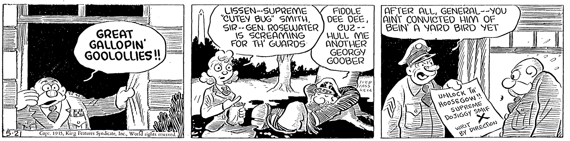 Art OCR: GREAT GALLOPIN GOOLOLLIES ! LISSEN--SUPREME "CUTEY BUG" SMITHSIR -- GEN. ROSEWATER IS SCREAMING FOR TH' GUARDS FIDOLE DEE DEECU2 -- HULL ME AÑOTHER GEORGY GOOBER AFTER ALLGENERAL--YOU AINT CONUICTED HIM OF BEIN A YARD BIRD YET UNLOCK TH HO0SEGOW! SUPREME DOJIGGY SMIF WRIT X BY DIRECTION Cope. 1915Worfd siglas rescived. GREAT GALLOPIN GOOLOLLIES ! LISSEN--SUPREME "CUTEY BUG" SMITHSIR -- GEN. ROSEWATER IS SCREAMING FOR TH' GUARDS FIDOLE DEE DEECU2 -- HULL ME AÑOTHER GEORGY GOOBER AFTER ALLGENERAL--YOU AINT CONUICTED HIM OF BEIN A YARD BIRD YET UNLOCK TH HO0SEGOW! SUPREME DOJIGGY SMIF WRIT X BY DIRECTION Cope. 1915Kirg Features SyndicateWorfd siglas rescived.