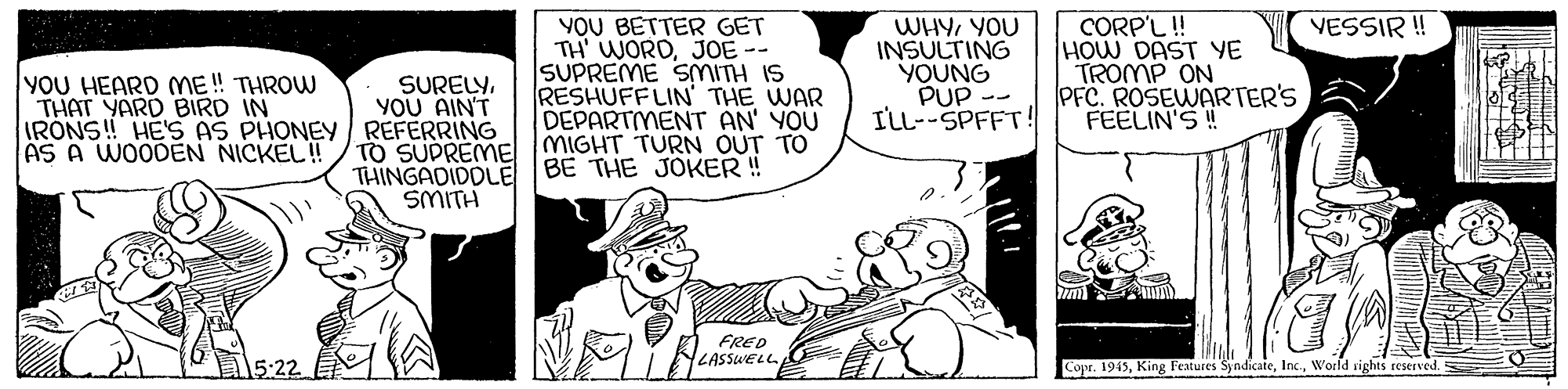 Font OCR: CORP'L! HOW DAST YE TROMP ON PFC. ROSEWARTER'S FEELIN'S ! VESSIR ! YOU HEARD ME! THROW THAT YARD BIRD IN IRONS! HE'S AS PHONEY REFERRING AS A WOODEN NICKEL! YOU BETTER GET TH' WORDJOE-- SUPREME SMITH IS RESHUFF LIN' THE WAR DEPARTIMENT AN' YOU TO SUPREME MIGHT TURN OUT TO WHYYOU INSULTING YOUNG PUP -- ILL--SPFFT! SURELY. YOU AIN'T BE THE JOKER ! THINGADIDOLE SMITH FRED LASSWELL Copr. 1945World vighes reserved. CORP'L! HOW DAST YE TROMP ON PFC. ROSEWARTER'S FEELIN'S ! VESSIR ! YOU HEARD ME! THROW THAT YARD BIRD IN IRONS! HE'S AS PHONEY REFERRING AS A WOODEN NICKEL! YOU BETTER GET TH' WORDJOE-- SUPREME SMITH IS RESHUFF LIN' THE WAR DEPARTIMENT AN' YOU TO SUPREME MIGHT TURN OUT TO WHYYOU INSULTING YOUNG PUP -- ILL--SPFFT! SURELY. YOU AIN'T BE THE JOKER ! THINGADIDOLE SMITH FRED LASSWELL Copr. 1945King Features SyndicateWorld vighes reserved.
