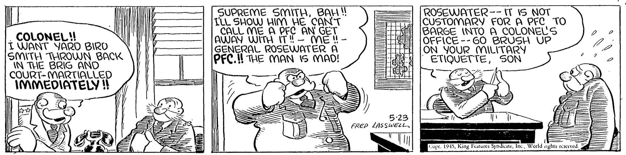 Parallel OCR: COLONEL!! I WANT YARD BIRO SMITH THROWN BACK IN THE BRIG AND COURT-MARTIALLED IMMEDIATELY! SUPREME SMITHBAH!! ILL SHOW HIM HE CANT CALL ME A PFC AN GET AWAY WITH IT!- ME !- GENERAL ROSEWATER A PFC.! THE MAN IS MAD! ROSEWATER--IT IS NOT CUSTOMARY FOR A PFC TO BARGE INTO A COLONEL'S OFFICE--GO BRUSH UP ON YOUR MILITARY ETIQUETTESON 5-23 FREP LASSWELL Copr. 1945World aghts reserved COLONEL!! I WANT YARD BIRO SMITH THROWN BACK IN THE BRIG AND COURT-MARTIALLED IMMEDIATELY! SUPREME SMITHBAH!! ILL SHOW HIM HE CANT CALL ME A PFC AN GET AWAY WITH IT!- ME !- GENERAL ROSEWATER A PFC.! THE MAN IS MAD! ROSEWATER--IT IS NOT CUSTOMARY FOR A PFC TO BARGE INTO A COLONEL'S OFFICE--GO BRUSH UP ON YOUR MILITARY ETIQUETTESON 5-23 FREP LASSWELL Copr. 1945King Features SyndicateWorld aghts reserved