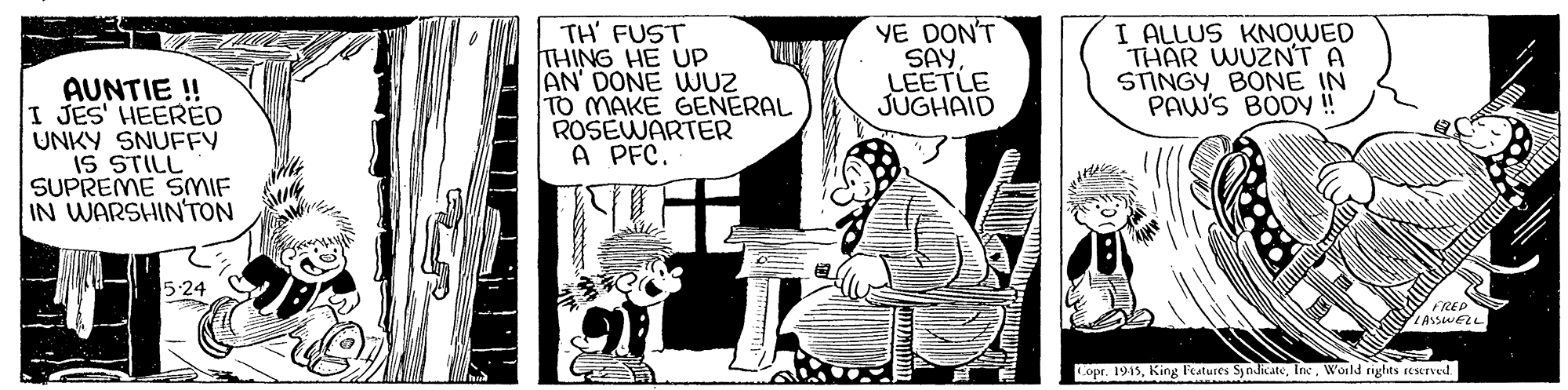Art OCR: AUNTIE ! I JES' HEERED UNKY SNUFFY IS STILL SUPREME SMIF IN WARSHIN'TON TH' FUST THING HE UP AN' DONE WUZ TO MAKE GENERAL ROSEWARTER A PFC. YE DON'T SAY. LEETLE JUGHAID I ALLUS KNOWED THAR WUZNT A STINGY BONE IN PAW'S BODYy ! 5:24 LASSWELL Copr. 1913World rights reserved. AUNTIE ! I JES' HEERED UNKY SNUFFY IS STILL SUPREME SMIF IN WARSHIN'TON TH' FUST THING HE UP AN' DONE WUZ TO MAKE GENERAL ROSEWARTER A PFC. YE DON'T SAY. LEETLE JUGHAID I ALLUS KNOWED THAR WUZNT A STINGY BONE IN PAW'S BODYy ! 5:24 LASSWELL Copr. 1913King Features SyndicateWorld rights reserved.