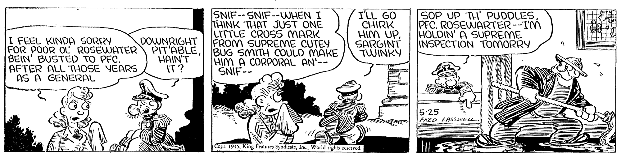 Comic book OCR: I FEEL KINDA SORRY FOR POOR OL ROSEWATER BEIN' BUSTED TO PFC. AFTER ALL THOSE YEARS AS A GENERAL SNIF--SNIF--WHEN I THINK THAT JUST ONE LITTLE CROSS MARK FROM SUPREME CUTEY BUG SMITH COULD MAKE HIM A CORPORAL AN'-- SNIF-- I'LL GO CHIRK HIM UPSARGINT TWINKY SOP UP TH' PUDDLES PFC. ROSEWARTER--IM HOLDIN' A SUPREME INSPECTION TOMORRY DOWNRIGHT PIT'ABLE HAIN'T IT? 5:25 FRED LASSWEe Copr. 1945World tights reserved. I FEEL KINDA SORRY FOR POOR OL ROSEWATER BEIN' BUSTED TO PFC. AFTER ALL THOSE YEARS AS A GENERAL SNIF--SNIF--WHEN I THINK THAT JUST ONE LITTLE CROSS MARK FROM SUPREME CUTEY BUG SMITH COULD MAKE HIM A CORPORAL AN'-- SNIF-- I'LL GO CHIRK HIM UPSARGINT TWINKY SOP UP TH' PUDDLES PFC. ROSEWARTER--IM HOLDIN' A SUPREME INSPECTION TOMORRY DOWNRIGHT PIT'ABLE HAIN'T IT? 5:25 FRED LASSWEe Copr. 1945King Featues SyndicateWorld tights reserved.