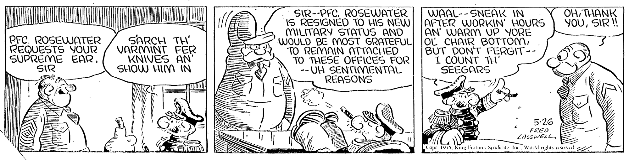 Art OCR: SIR--PFC. ROSEWATER IS RESIGNED TO HIS NEW MILITARY STATUS AND WOULD BE MOST GRATEFUL TO REMAIN ATTACHED TO THESE OFFICES FOR -- UH SENTIMENTAL REASONS WAAL--SNEAK IN AFTER WORKIN' HOURS AN WARM UP YORE OL CHAIR BOTTÓMBUT DON'T FERGIT-- I COUNT TH SEEGARS OHTHANK YOUSIR!! PFC. ROSEWATER REQUESTS YOUR SUPREME EARSIR SARCH TH' VARMINT FER KNIVES AN' SHOW HIM IN 5-26 FRED LASSWELL apr 191. King Featus Snliate la. Watd nghts nand SIR--PFC. ROSEWATER IS RESIGNED TO HIS NEW MILITARY STATUS AND WOULD BE MOST GRATEFUL TO REMAIN ATTACHED TO THESE OFFICES FOR -- UH SENTIMENTAL REASONS WAAL--SNEAK IN AFTER WORKIN' HOURS AN WARM UP YORE OL CHAIR BOTTÓMBUT DON'T FERGIT-- I COUNT TH SEEGARS OHTHANK YOUSIR!! PFC. ROSEWATER REQUESTS YOUR SUPREME EARSIR SARCH TH' VARMINT FER KNIVES AN' SHOW HIM IN 5-26 FRED LASSWELL apr 191. King Featus Snliate la. Watd nghts nand