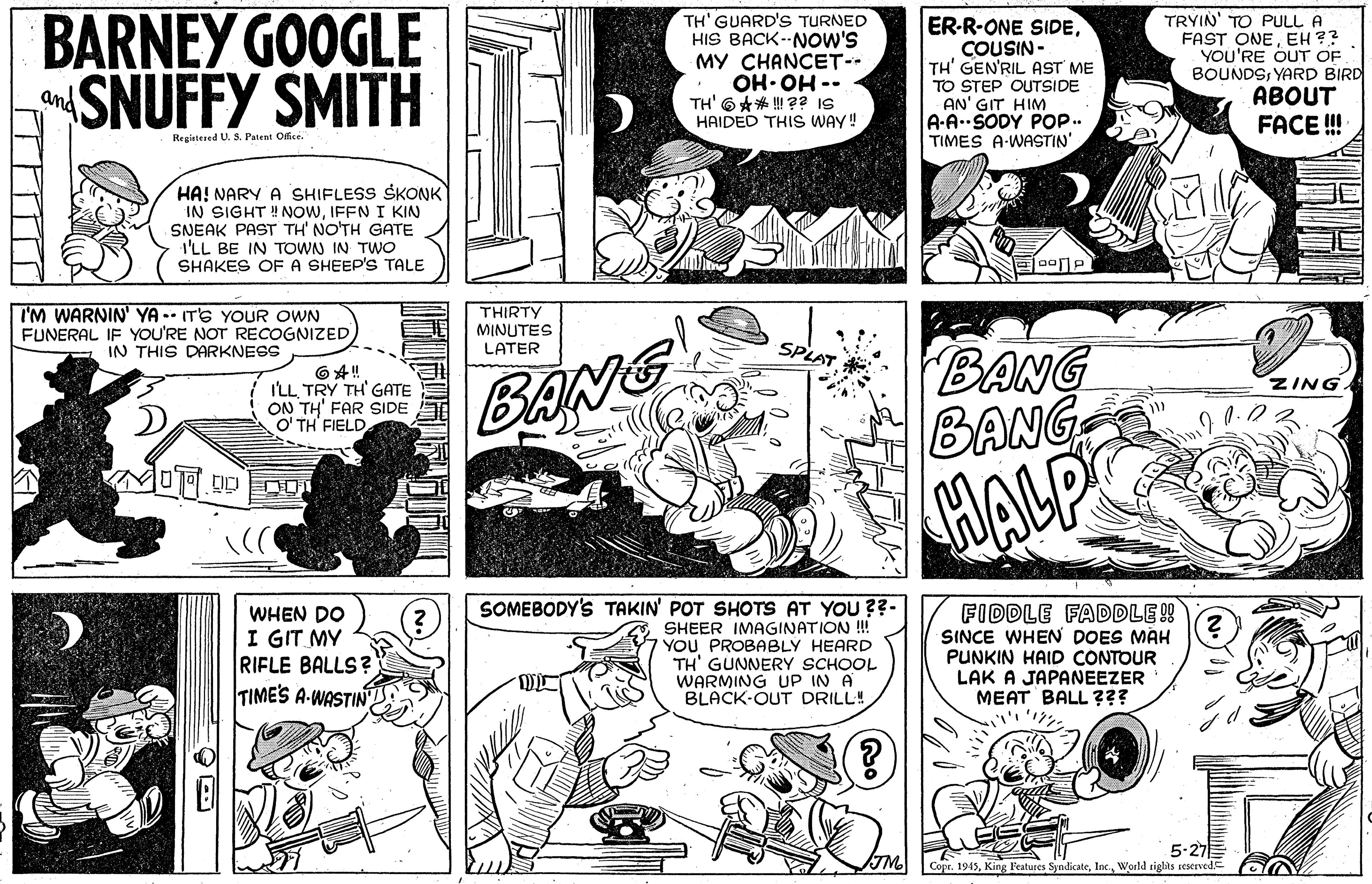 Font OCR: BARNEY GOOGLE SNUFFY SMITH TRYIN' TO PULL A FAST ONEEH ?? YOU'RE OUT OF BOUNDSYARD BIRD ABOUT TH' GUARD'S TURNED HIS BACK--NOW'S MY CHANCET-- ER-R-ONE SIDECOUSIN - TH' GEN'RIL AST ME TO STEP OUTSIDE AN' GIT HIM A-A.SODY POP.. TIMES A-WASTIN' and TH' 6** ! ?? IS HAIDED THIS WAY! -- HO HO FACE ! Registened U. S. Patent Office. HA! NARY A SHIFLESS SKONK IN SIGHT !NOWIFFN I KIN SNEAK PAST TH' NO'TH GATE I'LL BE IN TOWN IN TWO SHAKES OFA SHEEP'S TALE I'M WARNIN' YA -- ITS YOUR OWN FUNERAL IF YOU'RE NOT RECOGNIZED IN THIS DARKNESS THIRTY MINUTES LATER BANG BANG BANG ZING. ILLTRY TH' GATE ON TH' FAR SIDE O' TH FIELD HALP SOMEBODY'S TAKIN' POT SHOTS AT YOU ??- SHEER IMAGINATION !! YOU PROBABLY HEARD TH' GUNNERY SCHOOL WARMING UP IN A BLACK-OUT DRILL! FIDDLE FADDLE!! SINCE WHEN DOES MAH PUNKIN HAID CONTOUR LAK A JAPANEEZER MEAT BALL ??? WHEN DO I GIT MY RIFLE BALLS? TIMES A-WASTIN TM. 5-27 Copr. 1945World sightls reserved. BARNEY GOOGLE SNUFFY SMITH TRYIN' TO PULL A FAST ONEEH ?? YOU'RE OUT OF BOUNDSYARD BIRD ABOUT TH' GUARD'S TURNED HIS BACK--NOW'S MY CHANCET-- ER-R-ONE SIDECOUSIN - TH' GEN'RIL AST ME TO STEP OUTSIDE AN' GIT HIM A-A.SODY POP.. TIMES A-WASTIN' and TH' 6** ! ?? IS HAIDED THIS WAY! -- HO HO FACE ! Registened U. S. Patent Office. HA! NARY A SHIFLESS SKONK IN SIGHT !NOWIFFN I KIN SNEAK PAST TH' NO'TH GATE I'LL BE IN TOWN IN TWO SHAKES OFA SHEEP'S TALE I'M WARNIN' YA -- ITS YOUR OWN FUNERAL IF YOU'RE NOT RECOGNIZED IN THIS DARKNESS THIRTY MINUTES LATER BANG BANG BANG ZING. ILLTRY TH' GATE ON TH' FAR SIDE O' TH FIELD HALP SOMEBODY'S TAKIN' POT SHOTS AT YOU ??- SHEER IMAGINATION !! YOU PROBABLY HEARD TH' GUNNERY SCHOOL WARMING UP IN A BLACK-OUT DRILL! FIDDLE FADDLE!! SINCE WHEN DOES MAH PUNKIN HAID CONTOUR LAK A JAPANEEZER MEAT BALL ??? WHEN DO I GIT MY RIFLE BALLS? TIMES A-WASTIN TM. 5-27 Copr. 1945King Features SyndicateWorld sightls reserved.