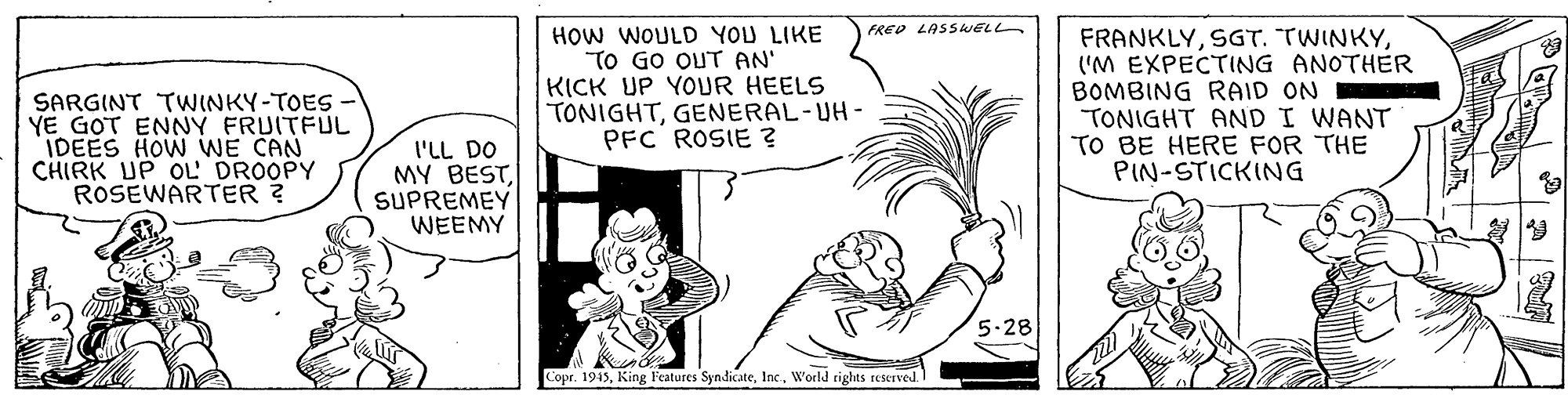 Adaptation OCR: HOW WOULD YOU LIKE TO GO OUT AN' KICK UP YOUR HEELS TONIGHTGENERAL-UH- PFC ROSIE ? FRED LASSWELL SARGINT TWINKY-TOES YE GOT ENNY FRUITFUL IDEES HOW WE CAN CHIRK UP OL' DROOPY ROSEWARTER ? FRANKLY('M EXPECTING ANOTHER BOMBING RAID ON TONIGHT AND I WANT TO BE HERE FOR THE PIN-STICKING I'LL DO MY BESTSUPREMEY WEEMY 5.28 Copr. 1945World righas reserved. HOW WOULD YOU LIKE TO GO OUT AN' KICK UP YOUR HEELS TONIGHTGENERAL-UH- PFC ROSIE ? FRED LASSWELL SARGINT TWINKY-TOES YE GOT ENNY FRUITFUL IDEES HOW WE CAN CHIRK UP OL' DROOPY ROSEWARTER ? FRANKLYSGT. TWINKY('M EXPECTING ANOTHER BOMBING RAID ON TONIGHT AND I WANT TO BE HERE FOR THE PIN-STICKING I'LL DO MY BESTSUPREMEY WEEMY 5.28 Copr. 1945King l'eatures SyndicateWorld righas reserved.