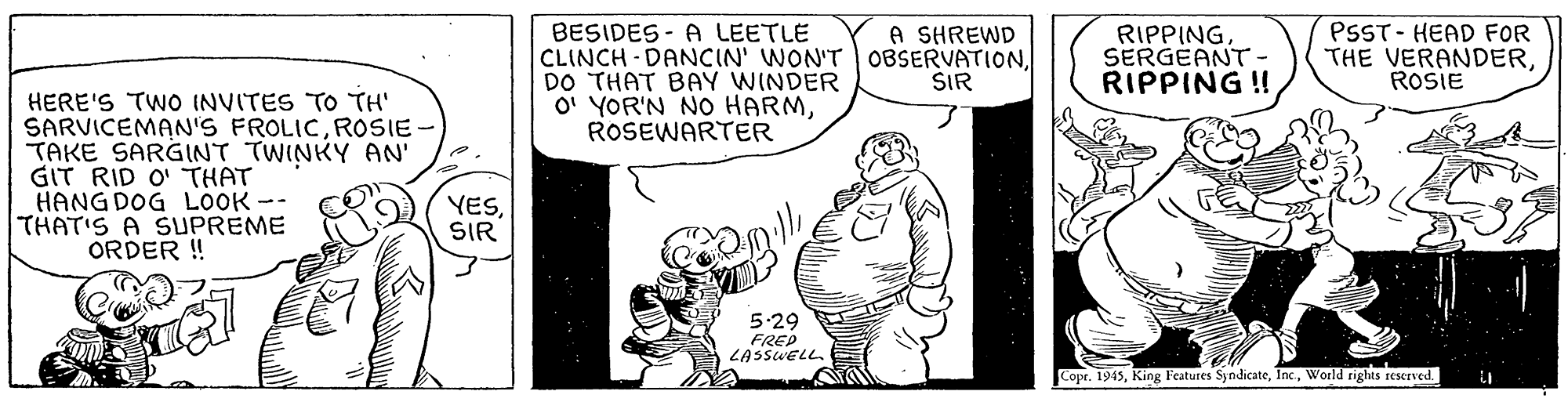 Art OCR: BESIDES - A LEETLE CLINCH - DANCIN' WON'T OBSERVATIONDO THAT BAY WINDER O' YOR'N NO HARMROSEWARTER RIPPINGSERGEANT- RIPPING ! A SHREWD PSST- HEAD FOR THE VERANDERROSIE ŠIR HERE'S TWO INVITES TO TH' SARVICEMAN'S FROLICROSIE- TAKE SARGINT TWINKY AN GIT RID O' THAT HANG DOG LOOK -- THAT'S A SUPREME ORDER ! YESSIR 5.29 FREP LASSWELLWorld rights reserved. BESIDES - A LEETLE CLINCH - DANCIN' WON'T OBSERVATIONDO THAT BAY WINDER O' YOR'N NO HARMROSEWARTER RIPPINGSERGEANT- RIPPING ! A SHREWD PSST- HEAD FOR THE VERANDERROSIE ŠIR HERE'S TWO INVITES TO TH' SARVICEMAN'S FROLICROSIE- TAKE SARGINT TWINKY AN GIT RID O' THAT HANG DOG LOOK -- THAT'S A SUPREME ORDER ! YESSIR 5.29 FREP LASSWELLCopr. 1945King Features SyndicateWorld rights reserved.