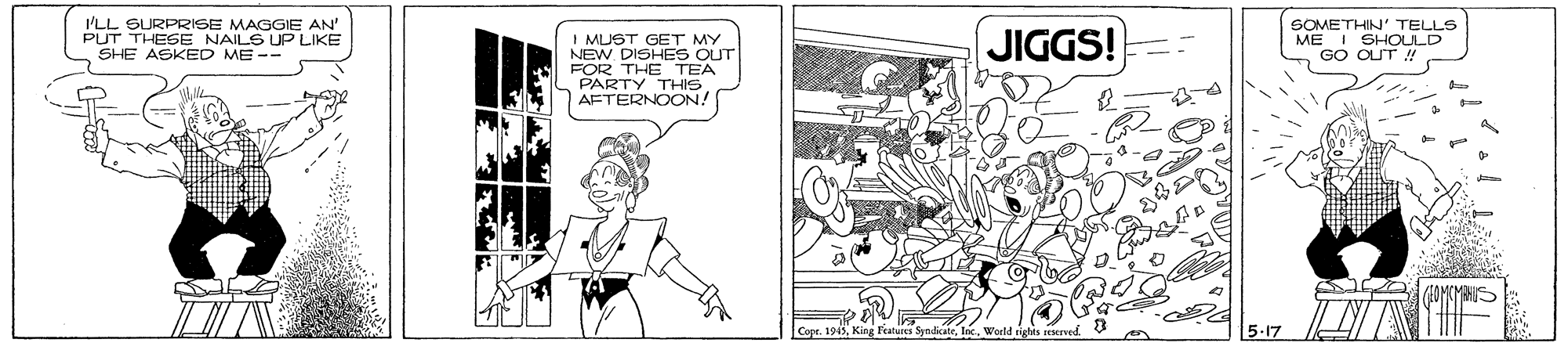 Chest OCR: I'LL SURPRISE MAGGIE AN' PUT THESE SHE ASKED ME-- SOMETHIN' TELLS SHOULD ME I GO CUT ! NAILS UP LIKE JIGGS! I MUST GET MY NEW DISHES OUT FOR THE TEA PARTY THIS AFTERNOON! Copr. 1945World rights eerved 5-17 I'LL SURPRISE MAGGIE AN' PUT THESE SHE ASKED ME-- SOMETHIN' TELLS SHOULD ME I GO CUT ! NAILS UP LIKE JIGGS! I MUST GET MY NEW DISHES OUT FOR THE TEA PARTY THIS AFTERNOON! Copr. 1945King Features SyndikateWorld rights eerved 5-17