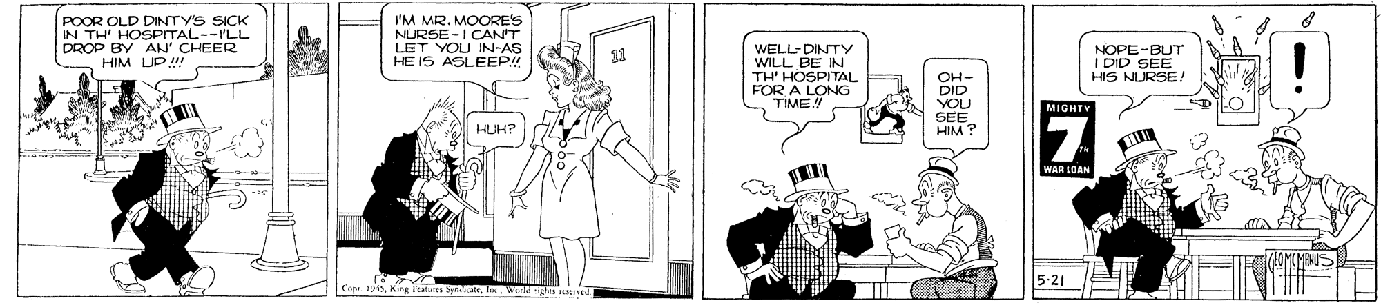 Fiction OCR: POOR OLD DINTY'S SICK IN TH' HOSPITAL--PLL DROP BY AN' CHEER HIM UP! I'M MR. MOORE'S NURSE-I CAN'T LET YOU IN-AS HE IS ASLEEP! WELL-DINTY WILL BE IN TH' HOSPITAL FOR A LONG TIME! NOPE-BUT I DID SEE HIS NURSE! 11 OH- DID YOU SEE HIM ? MIGHTY HUH? WAR LOAN 5-21 POOR OLD DINTY'S SICK IN TH' HOSPITAL--PLL DROP BY AN' CHEER HIM UP! I'M MR. MOORE'S NURSE-I CAN'T LET YOU IN-AS HE IS ASLEEP! WELL-DINTY WILL BE IN TH' HOSPITAL FOR A LONG TIME! NOPE-BUT I DID SEE HIS NURSE! 11 OH- DID YOU SEE HIM ? MIGHTY HUH? WAR LOAN 5-21