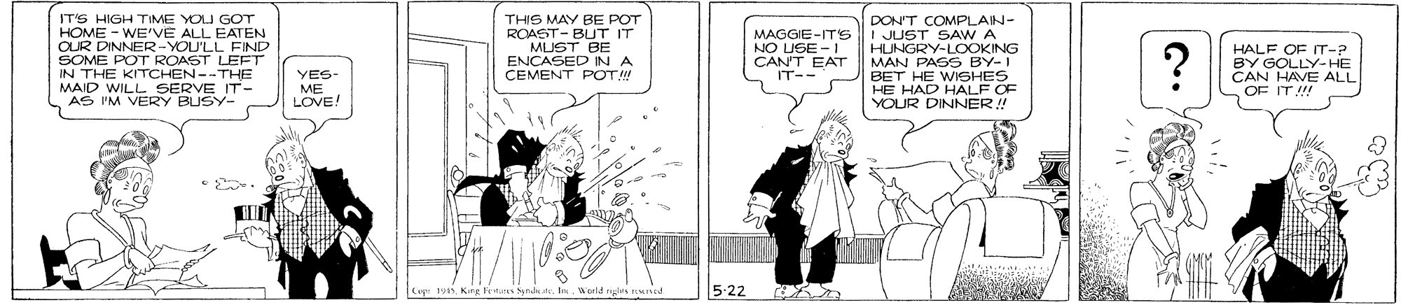 Art OCR: IT'S HIGH TIME YOU GOT THIS MAY BE POT ROAST- BUT IT MUST BE ENÇASED IN A CEMENT POT! DON'T COMPLAIN- I JUST SAW A HUNGRY-LOOKING MAN PASS BY-I BET HE WISHES HE HAD HALF OF YOUR DINNER ! R O ERCYOU'LL FIND - WE'VE ALL EATEN MAGGIE-ITS NO USE -1 CANT EAT SOME POT ROAST LEFT IN THE KITCHEN--THE E IT- HALF OF T-? BY GOLLY-HE CAN HAVE ALL OF IT!! YES- IT-- MAID WILL SERVE IT AS I'M VERY BUSY- ME LOVE! 5-22 Cipr 1995King Fetjers Syndkute. I. Werld IT'S HIGH TIME YOU GOT THIS MAY BE POT ROAST- BUT IT MUST BE ENÇASED IN A CEMENT POT! DON'T COMPLAIN- I JUST SAW A HUNGRY-LOOKING MAN PASS BY-I BET HE WISHES HE HAD HALF OF YOUR DINNER ! R O ERCYOU'LL FIND - WE'VE ALL EATEN MAGGIE-ITS NO USE -1 CANT EAT SOME POT ROAST LEFT IN THE KITCHEN--THE E IT- HALF OF T-? BY GOLLY-HE CAN HAVE ALL OF IT!! YES- IT-- MAID WILL SERVE IT AS I'M VERY BUSY- ME LOVE! 5-22 Cipr 1995King Fetjers Syndkute. I. Werld