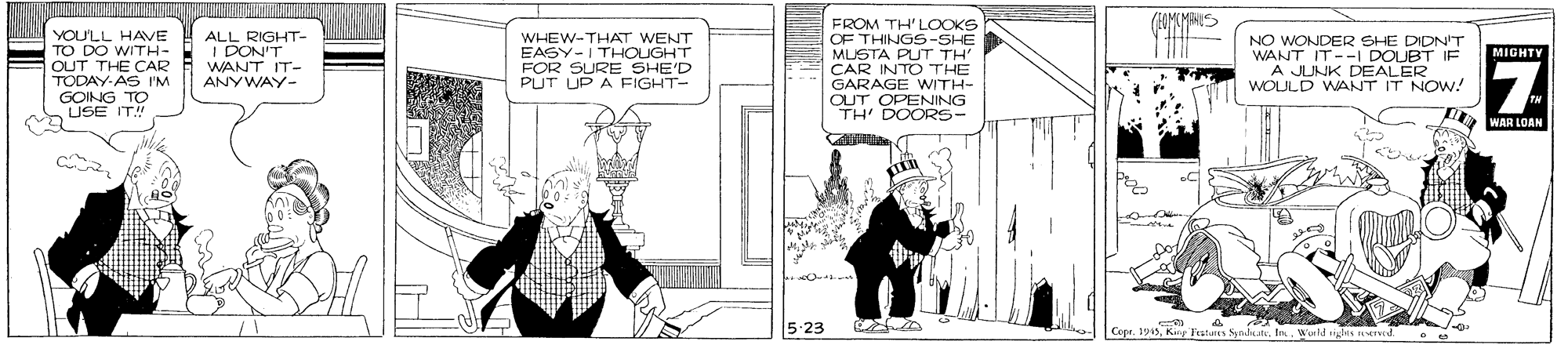 Conversation OCR: YOULL HAVE TO DO WITH- OUT THE CAR TODAY-AS I'M GOING TO USE IT! FROM TH'LOOKS OF THINGS-SHE MUSTA PUT TH CAR INTO THE GARAGE WITH- OUT OPENING TH' DOORS- ALL RIGHT- I DON'T WANT IT- WHEW-THAT WENT EASY-ITHOUGHT FOR SURE SHE'D PUT UP A FIGHT- NO WONDER SHE DIDN'T WANT IT--I DOUBT IF A JUNK DEALER WOULD WANT IT NOW! MIGHTY ANYWAY- WAR LOAN 5-23 Cepu. Ju A Kiy Fratar Yoeld ighis YOULL HAVE TO DO WITH- OUT THE CAR TODAY-AS I'M GOING TO USE IT! FROM TH'LOOKS OF THINGS-SHE MUSTA PUT TH CAR INTO THE GARAGE WITH- OUT OPENING TH' DOORS- ALL RIGHT- I DON'T WANT IT- WHEW-THAT WENT EASY-ITHOUGHT FOR SURE SHE'D PUT UP A FIGHT- NO WONDER SHE DIDN'T WANT IT--I DOUBT IF A JUNK DEALER WOULD WANT IT NOW! MIGHTY ANYWAY- WAR LOAN 5-23 Cepu. Ju A Kiy Fratar Yoeld ighis
