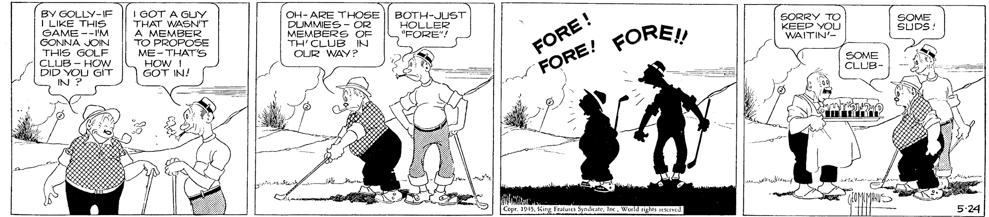 Line OCR: IGOT A GUY BY GOLLY-IF I LIKE THIS GAME --IM GONNA JOIN THIS GOLF CLUB - HOW DID YOU GIT IN ? OH- ARE THOSE DUMMES - OR MEMBERS OF TH'CLUB IN OUR WAY? THAT WASNT FORE ! FORE! A MEMBER TO PROPOSE ME- THATS HOW I GOT IN! SORRY TO KEEP YOU WAITIN'- SOME SUDS. "FORE"! FORE! SOME CLUB- Copr. 1915World rights reed 5:24 IGOT A GUY BY GOLLY-IF I LIKE THIS GAME --IM GONNA JOIN THIS GOLF CLUB - HOW DID YOU GIT IN ? OH- ARE THOSE DUMMES - OR MEMBERS OF TH'CLUB IN OUR WAY? THAT WASNT FORE ! FORE! A MEMBER TO PROPOSE ME- THATS HOW I GOT IN! SORRY TO KEEP YOU WAITIN'- SOME SUDS. "FORE"! FORE! SOME CLUB- Copr. 1915king Features SynditReWorld rights reed 5:24