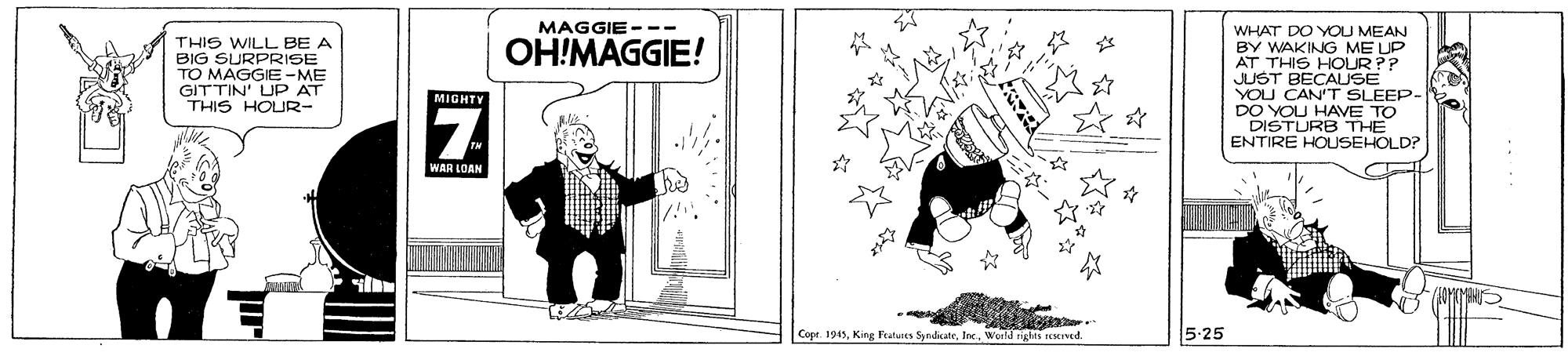 Humour OCR: MAGGIE--- THIS WILL BE A BIG SURPRISE TO MAGGIE -ME GITTIN' UP AT THIS HOUR- WHAT DO YOU MEAN BY WAKING ME UP AT THIS HOUR?? JUST BECAUSE YOU CAN'T SLEEP- DO YOU HAVE TO DISTURB THE ENTIRE HOUSEHOLD? OH!MAGGIE! Z MIGHTY WAR LOAN Cope. 1945World rights Icserved. 5-25 MAGGIE--- THIS WILL BE A BIG SURPRISE TO MAGGIE -ME GITTIN' UP AT THIS HOUR- WHAT DO YOU MEAN BY WAKING ME UP AT THIS HOUR?? JUST BECAUSE YOU CAN'T SLEEP- DO YOU HAVE TO DISTURB THE ENTIRE HOUSEHOLD? OH!MAGGIE! Z MIGHTY WAR LOAN Cope. 1945King Featuics SyndicneWorld rights Icserved. 5-25