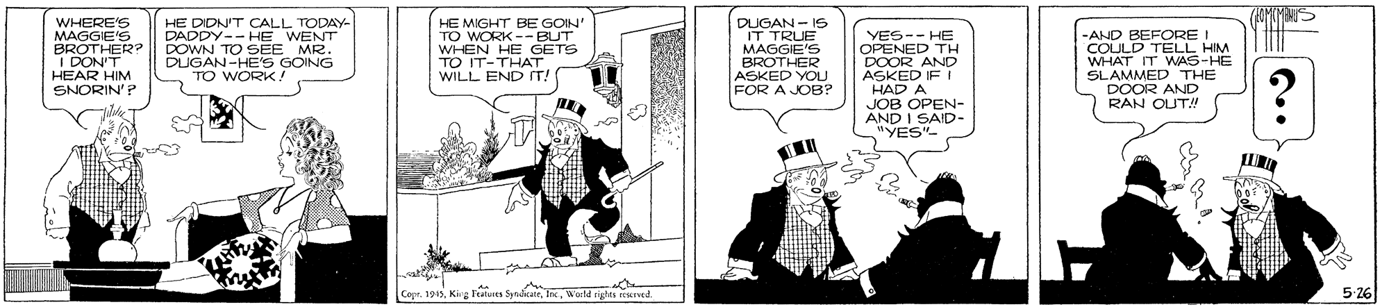 Fiction OCR: WHERE'S MAGGIE'S BROTHER? || I DON'T HEAR HIM HE DIDNIT CALL TODAY- DADDY-- HE_WENT DOWN TO SEE MR. DUGAN-HE'S GOING TO WORK! HE MIGHT BE GOIN' TO WORK -- BUT WHEN HE GETS TO IT-THAT WILL END IT! DUGAN- IS IT TRUE MAGGIE'S BROTHER ASKED YOLU FOR A JOB? YES-- HE OPENED TH DOOR AND ASKED IF I HAD A JOB OPEN- AND I SAID- "YES"- -AND BEFORE I COULD TELL HIM WHAT IT WAS-HE SLAMMED THE DOOR AND RAN OUT!" SNORIN'P Copr. 1945World tights reservtd. 5-26 WHERE'S MAGGIE'S BROTHER? || I DON'T HEAR HIM HE DIDNIT CALL TODAY- DADDY-- HE_WENT DOWN TO SEE MR. DUGAN-HE'S GOING TO WORK! HE MIGHT BE GOIN' TO WORK -- BUT WHEN HE GETS TO IT-THAT WILL END IT! DUGAN- IS IT TRUE MAGGIE'S BROTHER ASKED YOLU FOR A JOB? YES-- HE OPENED TH DOOR AND ASKED IF I HAD A JOB OPEN- AND I SAID- "YES"- -AND BEFORE I COULD TELL HIM WHAT IT WAS-HE SLAMMED THE DOOR AND RAN OUT!" SNORIN'P Copr. 1945King Features SyndikateWorld tights reservtd. 5-26