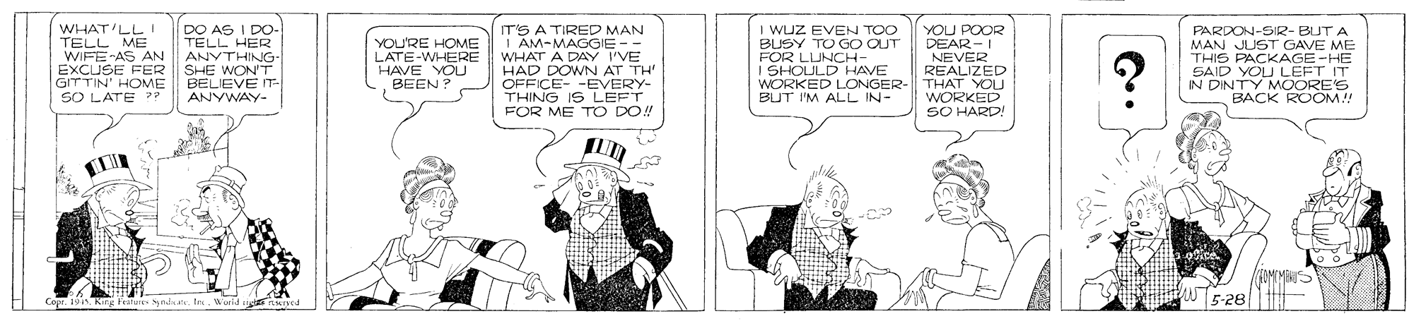 Cartoon OCR: WHAT'LLI TELL ME WIFE-AS AN EXCUSE FER GITTIN' HOME SO LATE DO AS I DO- TELL HER ANYTHING- IT'S A TIRED MAN AM-MAGGIE-- WHAT A DAY I'VE HAD DOWN AT TH' OFFICE- -EVERY- THING IS LEFT FOR ME T O DO! I WUZ EVEN TOO BUSY TO GO OUT FOR LUNCH- I SHOULD HAVE WORKED LONGER- THAT YOU BUT I'M ALL IN- YOU POOR DEAR-I YOU'RE HOME LATE-WHERE HAVE YOU BEEN ? PARDON-SIR- BUT A MAN JUST GAVE ME THIS PACKAGE-HE SAID YOU LEFT IT N DINTY MOORE'S BACK ROOM! NEVER SHE WON'T BELIEVE - ANYWAY- REALIZED WORKED SO HARD! 5-28 CoprIn. Worid nyed WHAT'LLI TELL ME WIFE-AS AN EXCUSE FER GITTIN' HOME SO LATE DO AS I DO- TELL HER ANYTHING- IT'S A TIRED MAN AM-MAGGIE-- WHAT A DAY I'VE HAD DOWN AT TH' OFFICE- -EVERY- THING IS LEFT FOR ME T O DO! I WUZ EVEN TOO BUSY TO GO OUT FOR LUNCH- I SHOULD HAVE WORKED LONGER- THAT YOU BUT I'M ALL IN- YOU POOR DEAR-I YOU'RE HOME LATE-WHERE HAVE YOU BEEN ? PARDON-SIR- BUT A MAN JUST GAVE ME THIS PACKAGE-HE SAID YOU LEFT IT N DINTY MOORE'S BACK ROOM! NEVER SHE WON'T BELIEVE - ANYWAY- REALIZED WORKED SO HARD! 5-28 CoprKirg fratu ynin tIn. Worid nyed