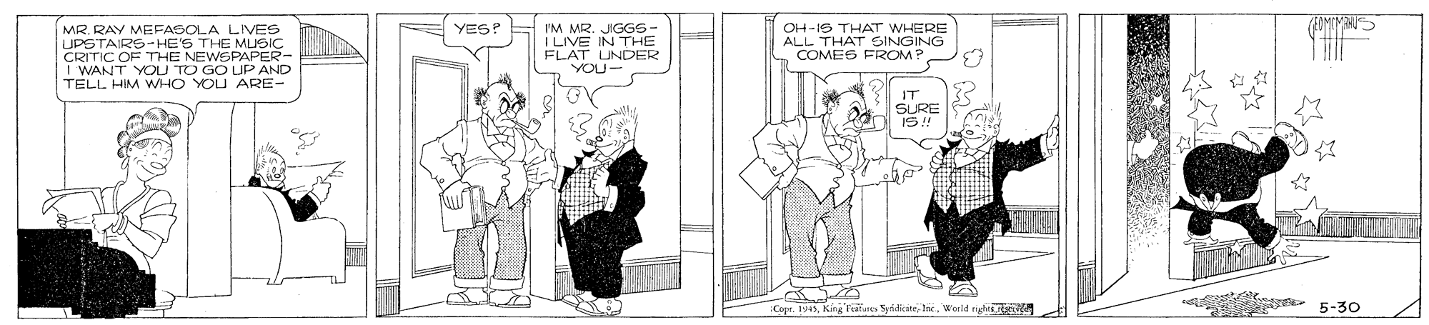 Font OCR: YES? I'M MR. JGGS- MR. RAY MEFASOLA LIVES UPSTAIRS-HE'S THE MUSIC CRITIC OF THE NEWSPAPER- I WANT YOLU TO GO UP AND TELL HIM WHO YOU ARE- OH-IS THAT WHERE ALL THAT SINGING COMES FROM T ILIVE IN THE UNDER FLAU- IT SURE Copr. 1945In Werld ngir o 5-30 YES? I'M MR. JGGS- MR. RAY MEFASOLA LIVES UPSTAIRS-HE'S THE MUSIC CRITIC OF THE NEWSPAPER- I WANT YOLU TO GO UP AND TELL HIM WHO YOU ARE- OH-IS THAT WHERE ALL THAT SINGING COMES FROM T ILIVE IN THE UNDER FLAU- IT SURE Copr. 1945King Tals SyidiateIn Werld ngir o 5-30