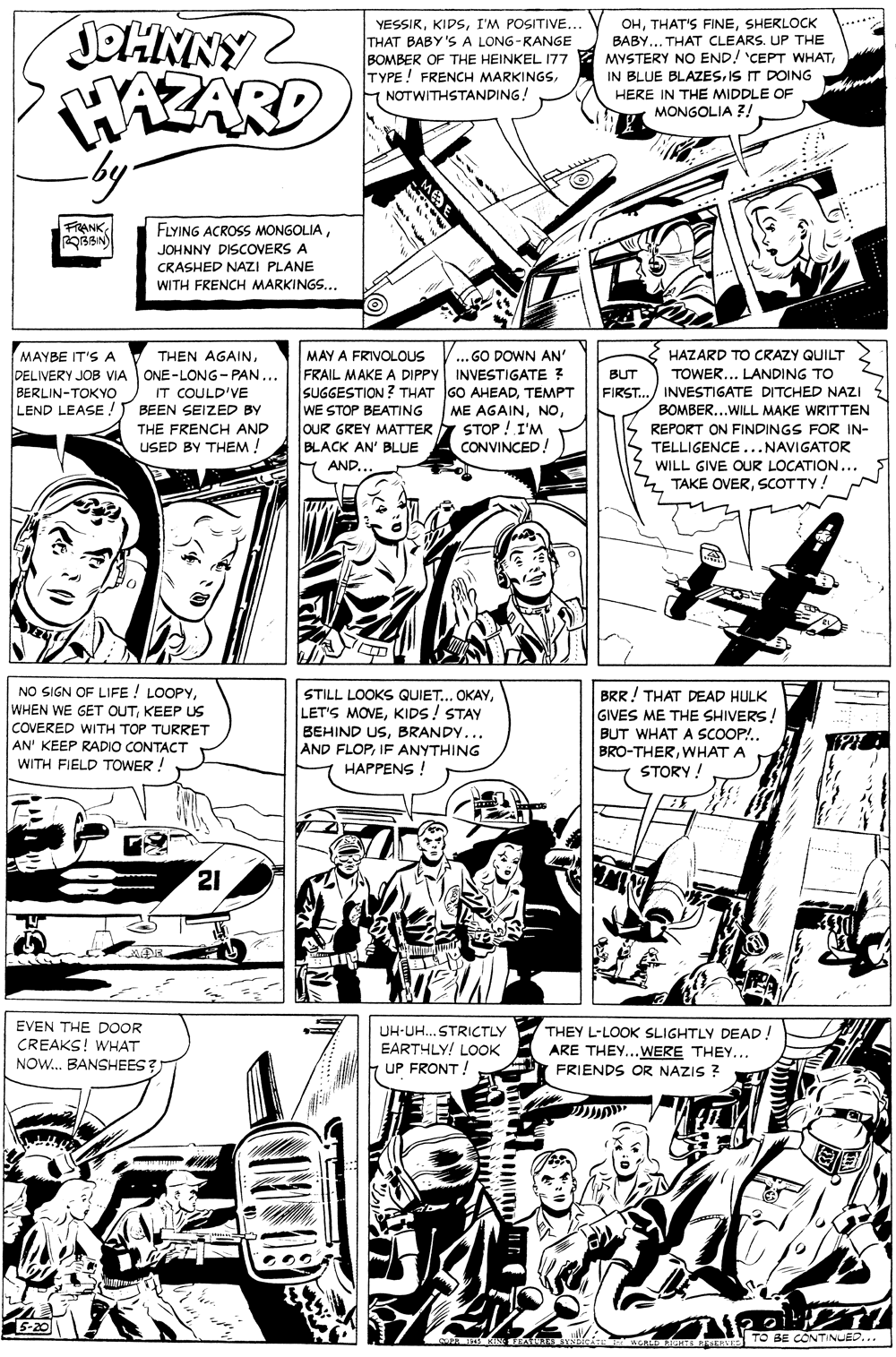 Art OCR: JOHNNY YESSIRI'M POSITIVE.. THAT BABY'S A LONG-RANGE BOMBER OF THE HEINKEL 177 TYPE! FRENCH MARKINGSNOTWITHSTANDING! OHSHERLOCK BABY... THAT CLEARS. UP THE MYSTERY NO END! 'CEPT WHATIS IT DOING HERE IN THE MIDDLE OF MONGOLIA ?! .....*. WAZARD by. FRANKJOHNNY DISCOVERS A CRASHED NAZI PLANE WITH FRENCH MARKINGS... MAYBE IT'S A DELIVERY JOB VIA ONE-LONG- PAN... BERLIN-TOKYO LEND LEASE ! BEEN SEIZED BY MAY A FRIVOLOUS FRAIL MAKE A DIPPY INVESTIGATE ? SUGGESTION ? THAT GO AHEADTEMPT WE STOP BEATING OUR GREY MATTER BLACK AN' BLUE H AND.. THEN AGAIN..GO DOWN AN' HAZARD TO CRAZY QUILT TOWER... LANDING TO FIRST.../ INVESTIGATE DITCHED NAZI BUT IT COULD'VE ME AGAINSTOP ! I'M CONVINCED! BOMBER...WILL MAKE WRITTEN THE FRENCH AND REPORT ON FINDINGS FOR IN- USED BY THEM ! TELLIGENCE...NAVIGATOR 5 WILL GIVE OUR LOCATION... 4 TAKE OVERSCOTTY! NO SIGN OF LIFE ! LOOPYKEEP US COVERED WITH TOP TURRET AN' KEEP RADIO CONTACT WITH FIELD TOWER ! STILL LOOKS QUIET... OKAYKIDS! STAY BEHIND USBRANDY... AND FLOPIF ANYTHING HAPPENS ! BRR! THAT DEAD HULK GIVES ME THE SHIVERS! BUT WHAT A SCOOP!.WHAT A STORY ! 21 EVEN THE DOOR CREAKS! WHAT NOW.. BANSHEES? UH-UH. STRICTLY EARTHLY! LOOK UP FRONT ! THEY L-LOOK SLIGHTLY DEAD! ARE THEY...WERE THEY... FRIENDS OR NAZIS ? TO BE CONTINLED... JOHNNY YESSIRI'M POSITIVE.. THAT BABY'S A LONG-RANGE BOMBER OF THE HEINKEL 177 TYPE! FRENCH MARKINGSNOTWITHSTANDING! OHTHAT'S FINESHERLOCK BABY... THAT CLEARS. UP THE MYSTERY NO END! 'CEPT WHATIN BLUE BLAZESIS IT DOING HERE IN THE MIDDLE OF MONGOLIA ?! .....*. WAZARD by. FRANKFLYING ACROSS MONGOLIAJOHNNY DISCOVERS A CRASHED NAZI PLANE WITH FRENCH MARKINGS... MAYBE IT'S A DELIVERY JOB VIA ONE-LONG- PAN... BERLIN-TOKYO LEND LEASE ! BEEN SEIZED BY MAY A FRIVOLOUS FRAIL MAKE A DIPPY INVESTIGATE ? SUGGESTION ? THAT GO AHEADTEMPT WE STOP BEATING OUR GREY MATTER BLACK AN' BLUE H AND.. THEN AGAIN..GO DOWN AN' HAZARD TO CRAZY QUILT TOWER... LANDING TO FIRST.../ INVESTIGATE DITCHED NAZI BUT IT COULD'VE ME AGAINSTOP ! I'M CONVINCED! BOMBER...WILL MAKE WRITTEN THE FRENCH AND REPORT ON FINDINGS FOR IN- USED BY THEM ! TELLIGENCE...NAVIGATOR 5 WILL GIVE OUR LOCATION... 4 TAKE OVERSCOTTY! NO SIGN OF LIFE ! LOOPYWHEN WE GET OUTKEEP US COVERED WITH TOP TURRET AN' KEEP RADIO CONTACT WITH FIELD TOWER ! STILL LOOKS QUIET... OKAYLET'S MOVEKIDS! STAY BEHIND USBRANDY... AND FLOPIF ANYTHING HAPPENS ! BRR! THAT DEAD HULK GIVES ME THE SHIVERS! BUT WHAT A SCOOP!.WHAT A STORY ! 21 EVEN THE DOOR CREAKS! WHAT NOW.. BANSHEES? UH-UH. STRICTLY EARTHLY! LOOK UP FRONT ! THEY L-LOOK SLIGHTLY DEAD! ARE THEY...WERE THEY... FRIENDS OR NAZIS ? TO BE CONTINLED...