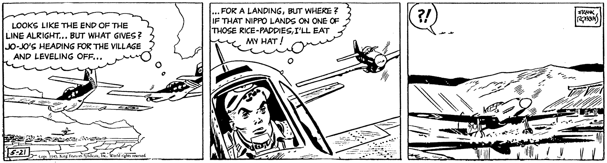 Vehicle door OCR: ... FOR A LANDINGBUT WHERE ? IF THAT NIPPO LANDS ON ONE OF THOSE RICE-PADDIESI'LL EAT MY HAT ! ?! RANK LOOKS LIKE THE END OF THE LINE ALRIGHT... BUT WHAT GIVES? JO-JO'S HEADING FOR THE VILLAGE AND LEVELING OFF... 5:21 -wni King Featu danTn. Wena igles reenved ... FOR A LANDINGBUT WHERE ? IF THAT NIPPO LANDS ON ONE OF THOSE RICE-PADDIESI'LL EAT MY HAT ! ?! RANK LOOKS LIKE THE END OF THE LINE ALRIGHT... BUT WHAT GIVES? JO-JO'S HEADING FOR THE VILLAGE AND LEVELING OFF... 5:21 -wni King Featu danTn. Wena igles reenved