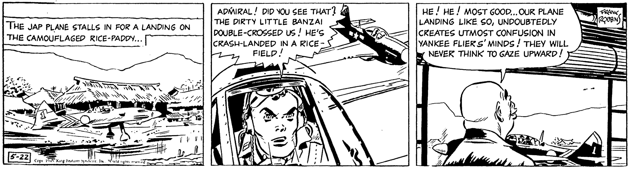 Automotive design OCR: HE ! HE! MOST GOOD...OUR PLANE LANDING LIKE SOUNDOUBTEDLY CKEATES UTMOST CONFUSION IN YANKEE FLIERS' MINDS! THEY WILL NEVER THINK TO GAZE UPWARD! ADMIRAL! DID VOU SEE THAT? FRANK THE DIRTY LITTLE BANZAI THE JAP PLANE STALLS IN FOR A LANDING ON THE CAMOUFLAGED RICE-PADDY... DOUBLE-CROSSED US ! HE'S CRASH-LANDED IN A RICE FIELD! 5-22 Keg tetm y HE ! HE! MOST GOOD...OUR PLANE LANDING LIKE SOUNDOUBTEDLY CKEATES UTMOST CONFUSION IN YANKEE FLIERS' MINDS! THEY WILL NEVER THINK TO GAZE UPWARD! ADMIRAL! DID VOU SEE THAT? FRANK THE DIRTY LITTLE BANZAI THE JAP PLANE STALLS IN FOR A LANDING ON THE CAMOUFLAGED RICE-PADDY... DOUBLE-CROSSED US ! HE'S CRASH-LANDED IN A RICE FIELD! 5-22 Keg tetm y