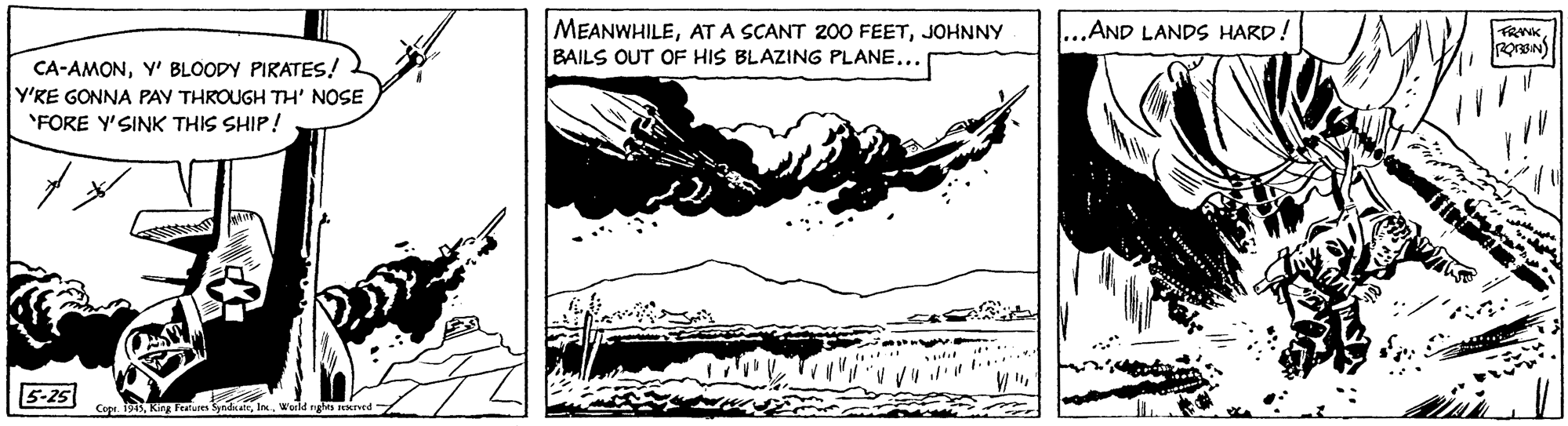 Drawing OCR: MEANWHILEJOHNNY BAILS OUT OF HIS BLAZING PLANE... ...AND LANDS HARD! CA-AMONY' BLOODY PIRATES! Y'RE GONNA PAY THROUGH TH' NOSE "FORE Y'SINK THIS SHIP! 5-25 Cop. 1915World ngMs leretd 7 MEANWHILEAT A SCANT 200 FEETJOHNNY BAILS OUT OF HIS BLAZING PLANE... ...AND LANDS HARD! CA-AMONY' BLOODY PIRATES! Y'RE GONNA PAY THROUGH TH' NOSE "FORE Y'SINK THIS SHIP! 5-25 Cop. 1915King Ferures SyndiateWorld ngMs leretd 7