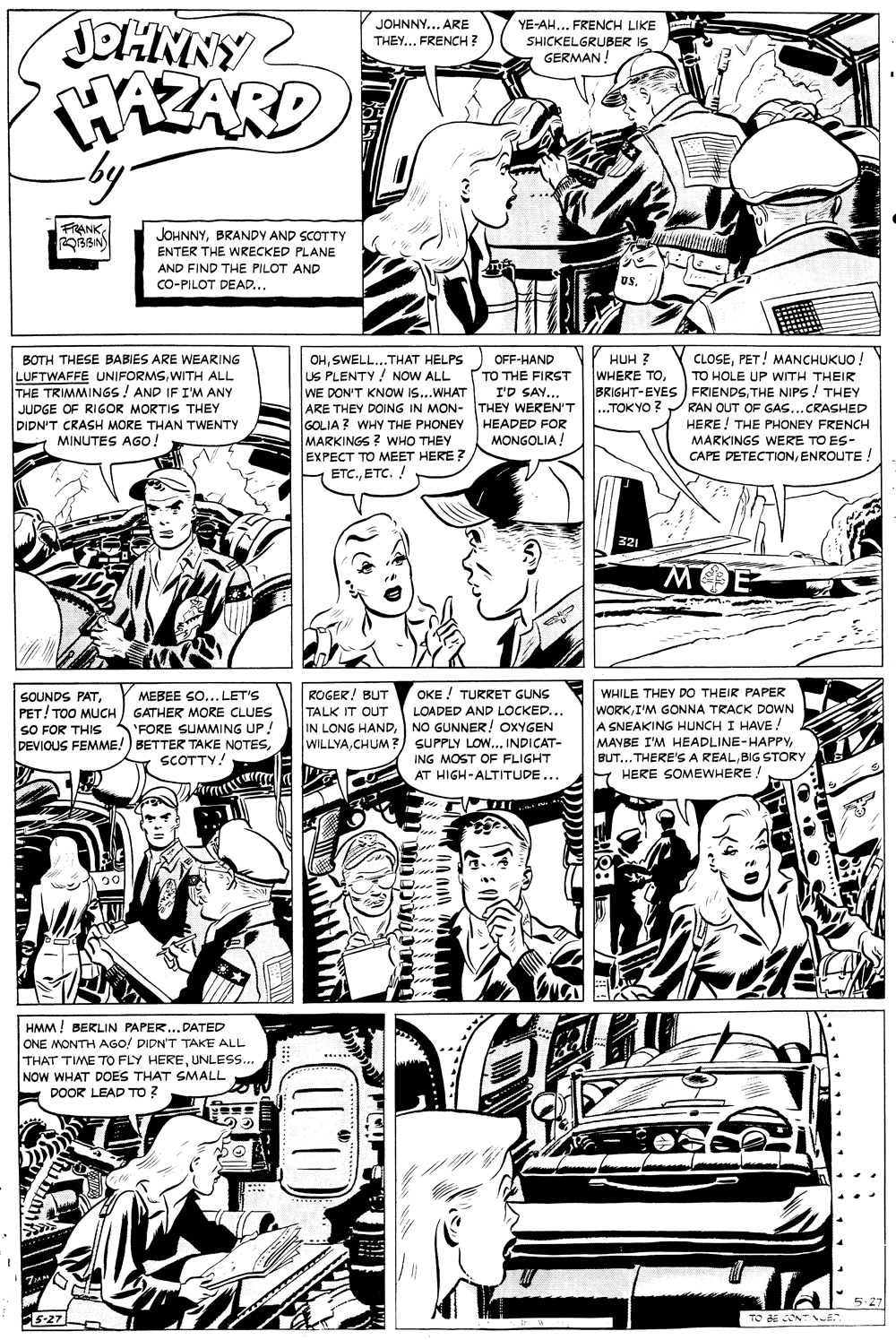 Parallel OCR: JOHNNY WAZARD by- JOHNNY... ARE THEY... FRENCH ? YE-AH... FRENCH LIKE SHICKELGRUBER IS GERMAN ! FRANKBRANDY AND SCOTTY ENTER THE WRECKED PLANE AND FIND THE PILOT AND CO-PILOT DEAD... USPET! MANCHUKUO. BOTH THESE BABIES ARE WEARING LUFTWAFFE UNIFORMSWITH ALL THE TRIMMINGS! AND IF I'M ANY JUDGE OF RIGOR MORTIS THEY DIDN'T CRASH MORE THAN TWENTY MINUTES AGO! OHSWELL...THAT HELPS) OFF-HAND US PLENTY! NOW ALL WE DON'T KNOW IS...WHAT ARE THEY DOING IN MON- THEY WEREN'T GOLIA ? WHY THE PHONEY HEADED FOR MARKINGS ? WHO THEY EXPECT TO MEET HERE ? ETC.ETC. ! HUH ? TO THE FIRST WHEKE TOTO HOLE UP WITH THEIR BRIGHT-EYES FRIENDSTHE NIPS ! THEY RAN OUT OF GAS...CRASHED HERE! THE PHONEY FRENCH MARKINGS WERE TO ES- CAPE DETECTIONENROUTE! I'D SAY... ...TOKYO ? MONGOLIA! ? 321 OKE ! TURRET GUNS ROGER! BUT TALK IT OUT IN LONG HANDNO GUNNER! OXYGEN WILLYACHUM?) SUPPLY LOw... INDICAT- WHILE THEY DO THEIR PAPER SOUNDS PATPET! TOO MUCH / GATHER MORE CLUES SO FOR THIS DEVIOUS FEMME!) BETTER TAKE NOTESMEBEE GO... LET'S WORK I'M GONNA TRACK DOWN A SNEAKING HUNCH I HAVE! MAYBE I'M HEADLINE-HAPPYBIG STORY E HERE SOMEWHERE LOADED AND LOCKED... "FORE SUMMING UP! SCOTTY! ING MOST OF FLIGHT AT HIGH-ALTITUDE... ?0 HMM! BERLIN PAPER...DATED ONE MONTH AGO! DIDN'T TAKE ALL THAT TIME TO FLY HEREUNLESS.. NOW WHAT DOES THAT SMALL DOOR LEAD TO ? w... 5-27 5-27L TO BE CONT JOHNNY WAZARD by- JOHNNY... ARE THEY... FRENCH ? YE-AH... FRENCH LIKE SHICKELGRUBER IS GERMAN ! FRANKBRANDY AND SCOTTY ENTER THE WRECKED PLANE AND FIND THE PILOT AND CO-PILOT DEAD... USPET! MANCHUKUO. BOTH THESE BABIES ARE WEARING LUFTWAFFE UNIFORMSWITH ALL THE TRIMMINGS! AND IF I'M ANY JUDGE OF RIGOR MORTIS THEY DIDN'T CRASH MORE THAN TWENTY MINUTES AGO! OHSWELL...THAT HELPS) OFF-HAND US PLENTY! NOW ALL WE DON'T KNOW IS...WHAT ARE THEY DOING IN MON- THEY WEREN'T GOLIA ? WHY THE PHONEY HEADED FOR MARKINGS ? WHO THEY EXPECT TO MEET HERE ? ETC.ETC. ! HUH ? TO THE FIRST WHEKE TOTO HOLE UP WITH THEIR BRIGHT-EYES FRIENDSTHE NIPS ! THEY RAN OUT OF GAS...CRASHED HERE! THE PHONEY FRENCH MARKINGS WERE TO ES- CAPE DETECTIONENROUTE! I'D SAY... ...TOKYO ? MONGOLIA! ? 321 OKE ! TURRET GUNS ROGER! BUT TALK IT OUT IN LONG HANDNO GUNNER! OXYGEN WILLYACHUM?) SUPPLY LOw... INDICAT- WHILE THEY DO THEIR PAPER SOUNDS PATPET! TOO MUCH / GATHER MORE CLUES SO FOR THIS DEVIOUS FEMME!) BETTER TAKE NOTESMEBEE GO... LET'S WORK I'M GONNA TRACK DOWN A SNEAKING HUNCH I HAVE! MAYBE I'M HEADLINE-HAPPYBUT... THERE'SA REALBIG STORY E HERE SOMEWHERE LOADED AND LOCKED... "FORE SUMMING UP! SCOTTY! ING MOST OF FLIGHT AT HIGH-ALTITUDE... ? 0 HMM! BERLIN PAPER...DATED ONE MONTH AGO! DIDN'T TAKE ALL THAT TIME TO FLY HEREUNLESS.. NOW WHAT DOES THAT SMALL DOOR LEAD TO ? w... 5-27 5-27L TO BE CONT