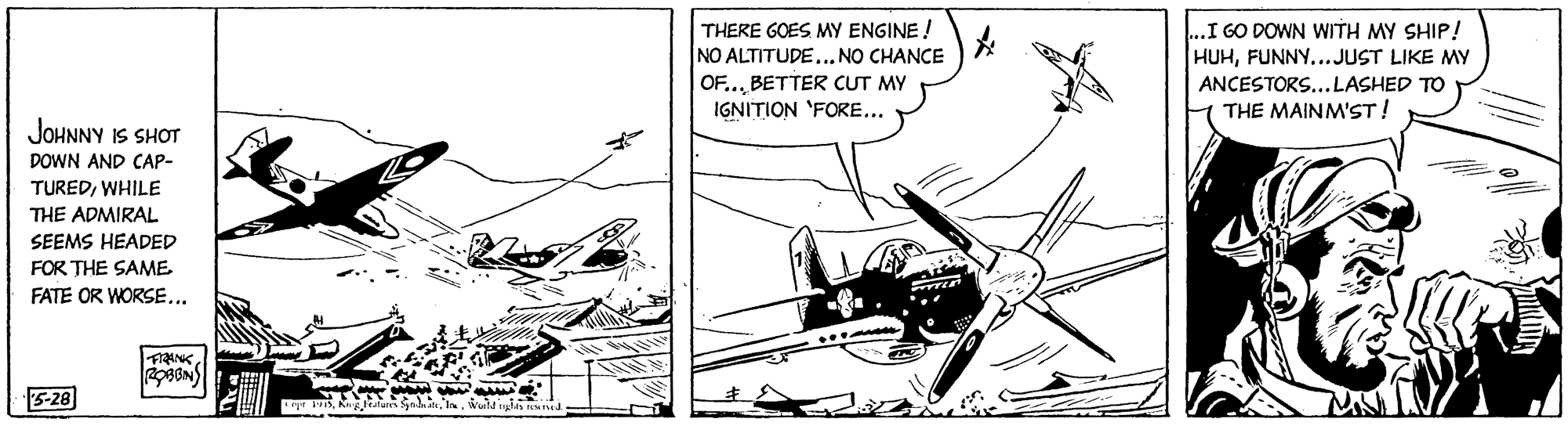 Drawing OCR: ...I GO DOWN WITH MY SHIP! HUHFUNNY...JUST LIKE MY THERE GOES MY ENGINE ! NO ALTITUDE..NO CHANCE OF...BETTER CUT MY IGNITION 'FORE... ANCESTORS...LASHED TO THE MAINM'ST! JOHNNY IS SHOT DOWN AND CAPp- TUREDWHILE THE ADMIRAL SEEMS HEADED FOR THE SAME FATE OR WORSE... 5-28 ...I GO DOWN WITH MY SHIP! HUHFUNNY...JUST LIKE MY THERE GOES MY ENGINE ! NO ALTITUDE..NO CHANCE OF...BETTER CUT MY IGNITION 'FORE... ANCESTORS...LASHED TO THE MAINM'ST! JOHNNY IS SHOT DOWN AND CAPp- TUREDWHILE THE ADMIRAL SEEMS HEADED FOR THE SAME FATE OR WORSE... 5-28