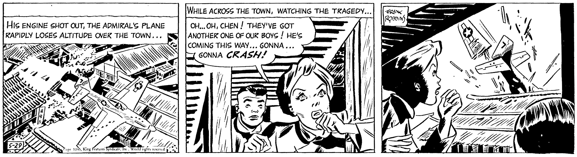 Illustration OCR: WHILE ACROSS THE TOWNWATCHING THE TRAGEDY... FRANK pDINS HIS ENGINE SHOT OUTTHE ADMIRAL'S PLANE RAPIDLY LOSES ALTITUDE OVER THE TOWN... OH... OHCHEN! THEY'VE GOT ANOTHER ONE OF OUR BOYS ! HE'S COMING THIS WAY... GONNA... GONNA CRASH! King Patu Sda. In WHILE ACROSS THE TOWNWATCHING THE TRAGEDY... FRANK pDINS HIS ENGINE SHOT OUTTHE ADMIRAL'S PLANE RAPIDLY LOSES ALTITUDE OVER THE TOWN... OH... OHCHEN! THEY'VE GOT ANOTHER ONE OF OUR BOYS ! HE'S COMING THIS WAY... GONNA... GONNA CRASH! King Patu Sda. In