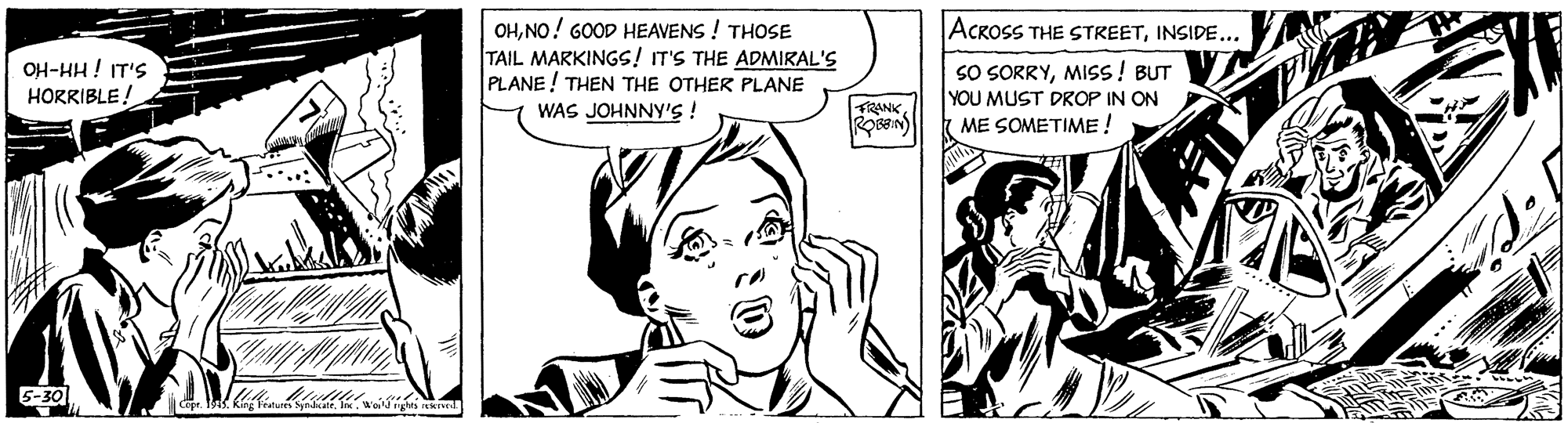 Jaw OCR: OHNO! GOOD HEAVENS ! THOSE TAIL MARKINGS! IT'S THE ADMIRAL'S PLANE ! THEN THE OTHER PLANE WAS JOHNNY'S ! ACROSS THE STREETINSIDE... OH-HH! IT'S HORRIBLE! SO SORRYMISS! BUT YOU MUST DROP IN ON ME SOMETIME ! FRANK5-30 OHNO! GOOD HEAVENS ! THOSE TAIL MARKINGS! IT'S THE ADMIRAL'S PLANE ! THEN THE OTHER PLANE WAS JOHNNY'S ! ACROSS THE STREETINSIDE... OH-HH! IT'S HORRIBLE! SO SORRYMISS! BUT YOU MUST DROP IN ON ME SOMETIME ! FRANK