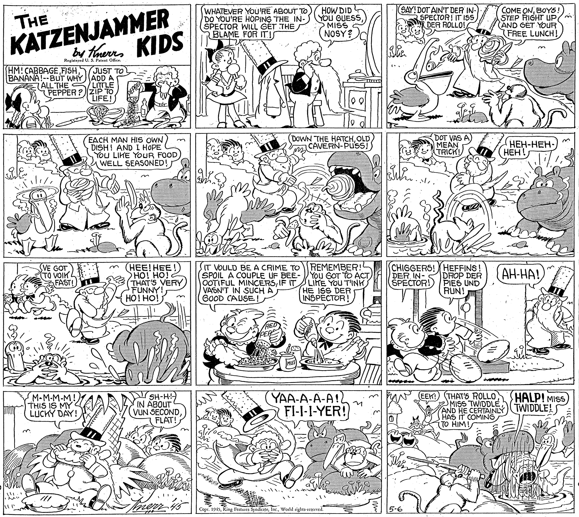 Illustration OCR: KATZENJAMMER br therrs KIDS WHATEVER YOU'RE ABOUT TO DO YOU'RE HOPING THE IN- (SPECTOR WILL GÉT THE BLAME FOR ITI HOW DID YOU GUESSMISS NOSY? SAY!DOT AIN'T DER IN- SPECTOR! IT ISs hy DER ROLLO! COME ONBOYS! STEP RIGHT UP/m AND GET YOUR FREE LUNCH! THE Registered U. S. Patent Ofce. HM!CABBAGEJUST BANANA!--BUT WHYADD A TALL THE /LITTLE PEPPER ? ZIP TO LIFE! EACH MAN HIS OWN DISH! AND I HOPE You LIKE YOUR FOOD WELL SEASONED! (DOWN THE HATCHOLD CAVERN-PUSS! DOT VAS A MEAN TRICK! ???-???- (???! SVE GOT TO VOIK L FAST! m (HEE! HEE!) HO! HO! THAT'S VERY) FUNNY! HOI HO! IT VOULD BE A CRIME TOREMEMBER! SPOIL A COUPLE UF BEE-YOU GOT TO ACT OOTIFUL MINCERSIF IT VASN'T IN SUCH A GOOD CAUSE! CHIGGERS!HEFFINS! DER IN-SDROP DER ŠPECTOR! PIES UND RUN! AH-HA! LIKE YOU T'INK HE ISS DER INSPECTOR! YAA-A-A-A!2 FI-I-I-YER! EEK!) THAT'S ROLLO MISS TWIDDLE AND HE CERTAINLY TWIDDLE! HAS IT COMING (TO HIM! HALP! MISS M-M-M-M! THIS IS MY LÚCKY DAY! SH-H IN ABOUT VUN SECOND FLAT! merr CoprWorld rights seserved 5-6 KATZENJAMMER br therrs KIDS WHATEVER YOU'RE ABOUT TO DO YOU'RE HOPING THE IN- (SPECTOR WILL GÉT THE BLAME FOR ITI HOW DID YOU GUESSMISS NOSY? SAY!DOT AIN'T DER IN- SPECTOR! IT ISs hy DER ROLLO! COME ONBOYS! STEP RIGHT UP/m AND GET YOUR FREE LUNCH! THE Registered U. S. Patent Ofce. HM!CABBAGEJUST BANANA!--BUT WHYADD A TALL THE /LITTLE PEPPER ? ZIP TO LIFE! EACH MAN HIS OWN DISH! AND I HOPE You LIKE YOUR FOOD WELL SEASONED! (DOWN THE HATCHOLD CAVERN-PUSS! DOT VAS A MEAN TRICK! ???-???- (???! SVE GOT TO VOIK L FAST! m (HEE! HEE!) HO! HO! THAT'S VERY) FUNNY! HOI HO! IT VOULD BE A CRIME TOREMEMBER! SPOIL A COUPLE UF BEE-YOU GOT TO ACT OOTIFUL MINCERSIF IT VASN'T IN SUCH A GOOD CAUSE! CHIGGERS!HEFFINS! DER IN-SDROP DER ŠPECTOR! PIES UND RUN! AH-HA! LIKE YOU T'INK HE ISS DER INSPECTOR! YAA-A-A-A!2 FI-I-I-YER! EEK!) THAT'S ROLLO MISS TWIDDLE AND HE CERTAINLY TWIDDLE! HAS IT COMING (TO HIM! HALP! MISS M-M-M-M! THIS IS MY LÚCKY DAY! SH-H IN ABOUT VUN SECOND FLAT! merr CoprKing Features SyadicateWorld rights seserved 5-6