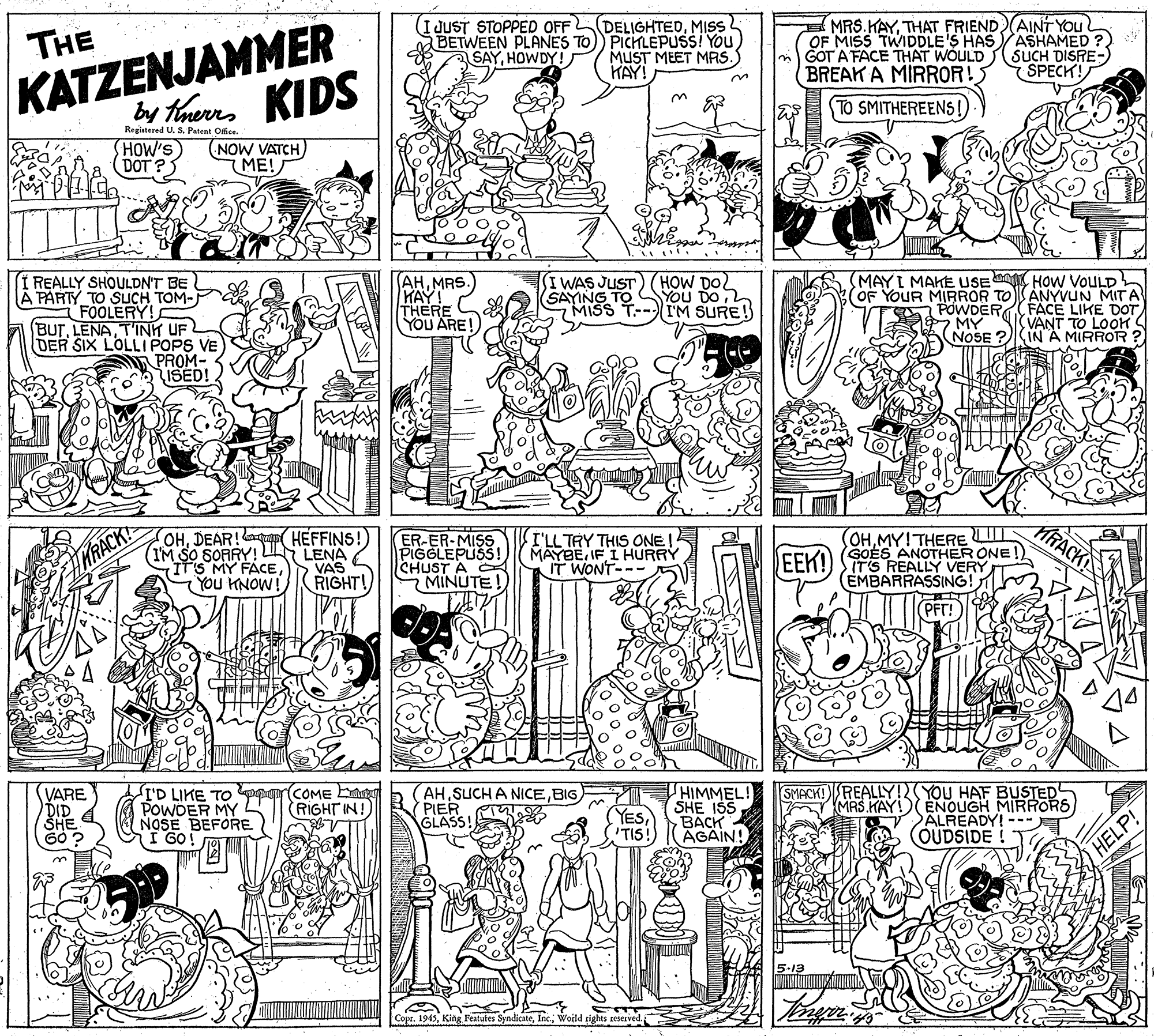 Illustration OCR: KATZENJAMMER by tarrs KIDS MRS.KAYTHAT FRIEND)AINTYOU OF MISS TWIDDLE'S HAS GOT A FACE THAT WOULD BREAK A MIRROR! I JUST STOPPED OFF DELIGHTEDMIS THE ASHAMED ? SUCH DISRE- SPECK! BETWEEN PLANES TO)) PICHLEPUSS! You SAYHOWDY! MUST MEET MRS. HAY! 3. TO SMITHEREENS!) Registered U. S. Patent Office. HOW'S DOT ? NOW VATCH ME! I REALLY SHOULDN'T BE A PARTY TO SUCH TOM- FOOLERY! BUTT'INH UF DER SIX LOLLI POPS VE PROM- ISED! AHMRS. HAY! THERE YOU ARE! MAYI MAHE USE How VOULD (OF YOUR MIRROR TOANYVUN MITA POWDER MY NOSE ? WAS JUST SAYING TO MISS T--IM SURE! HOW DOL YOU DOFACE LIKE DOT (VANT TO LOOK (IN A MIRROR ? OHDEAR! ( HEFFINS!) (IM SO SORRY! L LENA IT'S MY FACEYou HNOW! ER-ER-MISS PIGGLEPUSS! CHUST A MINUTE I'LL TRY THIS ONE! MAYBEIF I HURRY IT WONT- OHMY!THERE UI GOES ANOTHER ONE!) IT'S REALLY VERY (EMBARRASSING! EEK! VAS RIGHT! I'D LIKE TO pr COME Eg POWDER MY NOSE BEFORE I GO! AH SUCH A NICEBIG PIER GLASS! HIMMEL! SHE ISS BACK ÄGAIN! SMACK!REALLY!N(YOU HAF BUSTED MAS KAY! ENOUGH MIRRORS ALREADY!--- OUDSIDE VARE (RIGHT IN! YESTIS! G0? HELP! 5-13 1945Woild r KATZENJAMMER by tarrs KIDS MRS.KAYTHAT FRIEND)AINTYOU OF MISS TWIDDLE'S HAS GOT A FACE THAT WOULD BREAK A MIRROR! I JUST STOPPED OFF DELIGHTEDMIS THE ASHAMED ? SUCH DISRE- SPECK! BETWEEN PLANES TO)) PICHLEPUSS! You SAYHOWDY! MUST MEET MRS. HAY! 3. TO SMITHEREENS!) Registered U. S. Patent Office. HOW'S DOT ? NOW VATCH ME! I REALLY SHOULDN'T BE A PARTY TO SUCH TOM- FOOLERY! BUTT'INH UF DER SIX LOLLI POPS VE PROM- ISED! AHMRS. HAY! THERE YOU ARE! MAYI MAHE USE How VOULD (OF YOUR MIRROR TOANYVUN MITA POWDER MY NOSE ? WAS JUST SAYING TO MISS T--IM SURE! HOW DOL YOU DOFACE LIKE DOT (VANT TO LOOK (IN A MIRROR ? OHDEAR! ( HEFFINS!) (IM SO SORRY! L LENA IT'S MY FACEYou HNOW! ER-ER-MISS PIGGLEPUSS! CHUST A MINUTE I'LL TRY THIS ONE! MAYBEIF I HURRY IT WONT- OHMY!THERE UI GOES ANOTHER ONE!) IT'S REALLY VERY (EMBARRASSING! EEK! VAS RIGHT! I'D LIKE TO pr COME Eg POWDER MY NOSE BEFORE I GO! AH SUCH A NICEBIG PIER GLASS! HIMMEL! SHE ISS BACK ÄGAIN! SMACK!REALLY!N(YOU HAF BUSTED MAS KAY! ENOUGH MIRRORS ALREADY!--- OUDSIDE VARE (RIGHT IN! YESTIS! G0? HELP! 5-13 1945King Featufes SyndicateWoild r