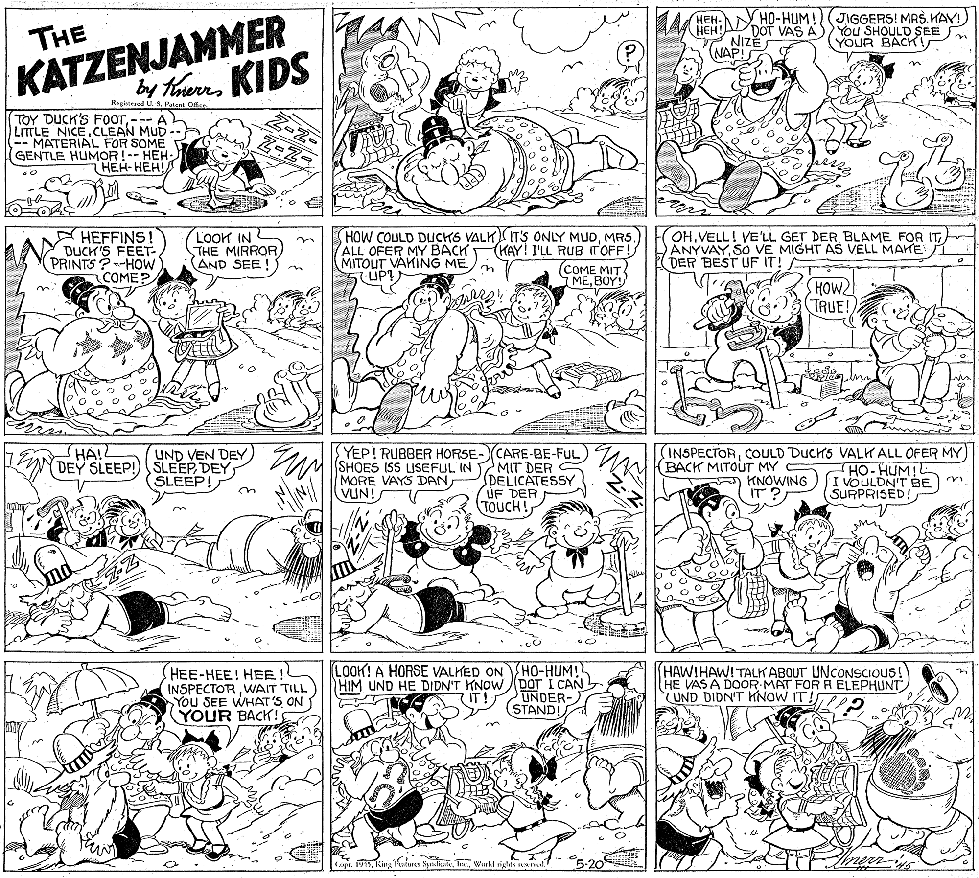 Illustration OCR: KATZENJAMMER KIDS A HEH: HO-HUM!(JIGGERS! MASKAY You SHOULD SEE THE DOT VAS A NIZE NAP! YOUR BACKI by thurs Regiatesed U. S. Patent Office TOY DUCK'S FOOT--- A LITTLE NICECLEAN MUD -. (-MATERIAL FOR SOME GENTLE HUMOR !-- HEH- ???-???! A HEFFINS! DUCK'S FEET- PRINTS ?--HOW COME? LOOK IN THE MIRROR AND SEE ! HOW COULD DUCKS VALK IT'S ONLY MUDMRS. ALL OFER MY BACK MITOUT VAKING ME UP? (KAY! I'LL RUB r'OFF! COME MIT MEBOY! OHVELL! VE'LL GET DER BLAME FOR IT) ANYVAYSO VE MIGHT AS VELL MAHE DER BEST UF IT! HOW2 TRUE! HA!L UND VEN DEY DEY SLEEP!) SLEEP DEYSLEEP! YEP! RUBBER HORSE- CARE-BE-FUL) MIT DER DELICATESSY UF DER TOUCH! (INSPECTORCOULD DUCHS VALK ALL OFER MY) SHOES ISS ISEFUL IN MORE VAYS DANVUN! (BACK MITOUT MY C A KNOWING IT? HO-HUM!L I VOULDN'T BE SURPRISED! HEE-HEE! HEE ! INSPECTORWAIT TILL You SEE WHAT'S ON YOUR BACK! LOOK! A HORSE VALKED ON HO-HUM! HIM UND HE DIDN'T KNOW (pOT I CAN UNDER- STAND! HAW!HAW!TALK ABQUT UNCONSCIOUS! HE VAS A DOOR-MAT FOR A ELEPHUNT UND DIDN'T KNOW IT! (IT! Capr. 1915Wuld siglts MIal. KATZENJAMMER KIDS A HEH: HO-HUM!(JIGGERS! MASKAY You SHOULD SEE THE DOT VAS A NIZE NAP! YOUR BACKI by thurs Regiatesed U. S. Patent Office TOY DUCK'S FOOT--- A LITTLE NICECLEAN MUD -. (-MATERIAL FOR SOME GENTLE HUMOR !-- HEH- ???-???! A HEFFINS! DUCK'S FEET- PRINTS ?--HOW COME? LOOK IN THE MIRROR AND SEE ! HOW COULD DUCKS VALK IT'S ONLY MUDMRS. ALL OFER MY BACK MITOUT VAKING ME UP? (KAY! I'LL RUB r'OFF! COME MIT MEBOY! OHVELL! VE'LL GET DER BLAME FOR IT) ANYVAYSO VE MIGHT AS VELL MAHE DER BEST UF IT! HOW2 TRUE! HA!L UND VEN DEY DEY SLEEP!) SLEEP DEYSLEEP! YEP! RUBBER HORSE- CARE-BE-FUL) MIT DER DELICATESSY UF DER TOUCH! (INSPECTORCOULD DUCHS VALK ALL OFER MY) SHOES ISS ISEFUL IN MORE VAYS DANVUN! (BACK MITOUT MY C A KNOWING IT? HO-HUM!L I VOULDN'T BE SURPRISED! HEE-HEE! HEE ! INSPECTORWAIT TILL You SEE WHAT'S ON YOUR BACK! LOOK! A HORSE VALKED ON HO-HUM! HIM UND HE DIDN'T KNOW (pOT I CAN UNDER- STAND! HAW!HAW!TALK ABQUT UNCONSCIOUS! HE VAS A DOOR-MAT FOR A ELEPHUNT UND DIDN'T KNOW IT! (IT! Capr. 1915Kint Tatures SyndiatvWuld siglts MIal.