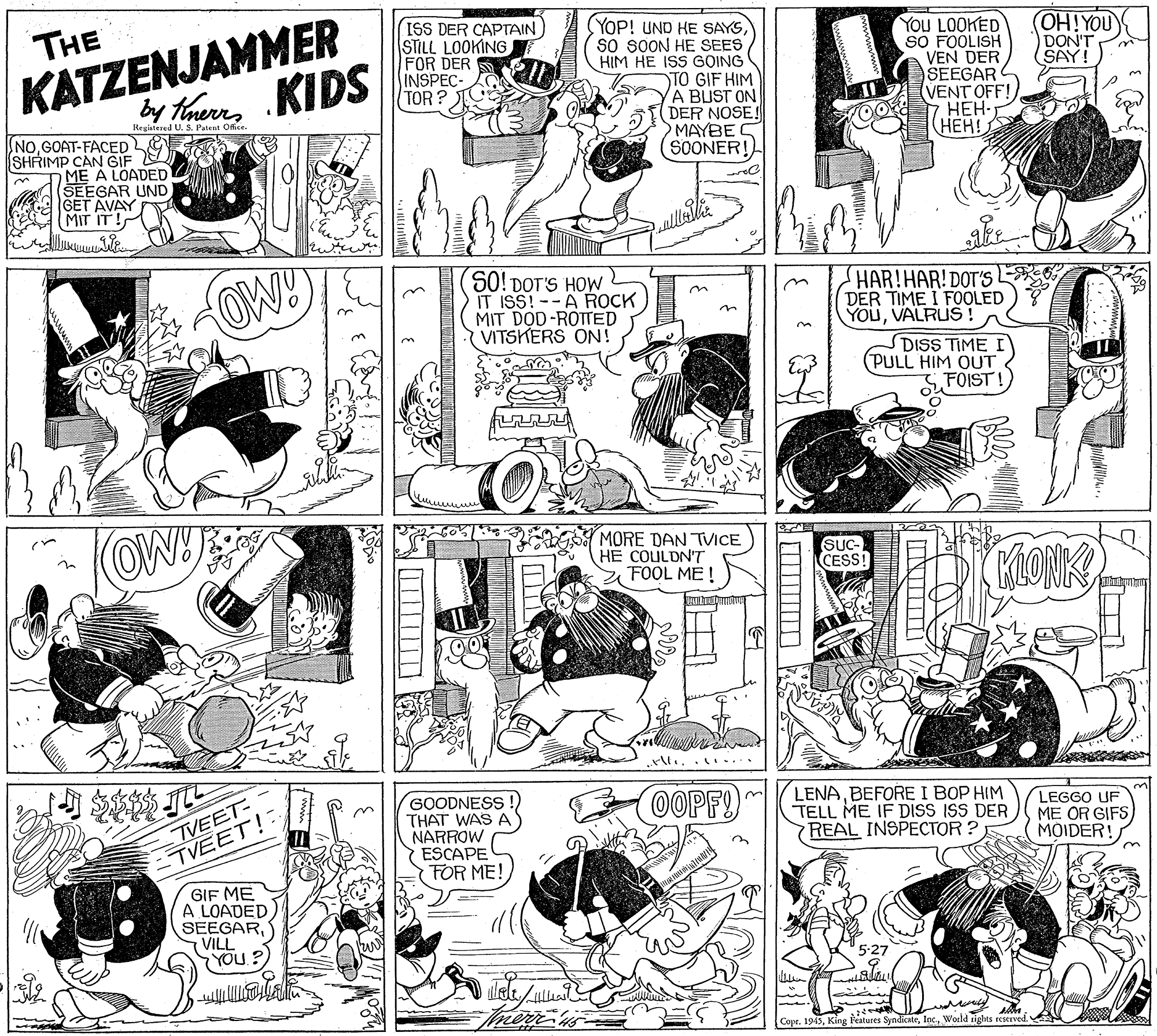 Line OCR: KATZENJAMMER by tauns KIDS ISS DER CAPTAIN) STILL LOOKING FOR DER INSPEC THE (YOP! UND HE SAYSso SOON HE SEES HIM HE ISS GOING TO GIF HIM A BUST ON DER NOSE! O MAYBE SOONER!) YoU LOOKED SO FOOLISH VEN DER SEEGAR (VENT OFF! HEH- ???! OH!YOU DON'T SAY! TOR ? Registered U. S. Patena Ofice. NoGOAT-FACED SHRIMP CAN GIF O ME A LOADED SEEGAR UND GET AVAY MIT IT ! OW! SO! DOT'S HOW IT ISS!--A ROCK MIT DOD-ROTTED VITSKERS ON! HAR!HAR! DOT'S E6 DER TIME I FOOLED) ? YOUVALRUS! DISS TIME I PULL HIM OUT FOIST! OW! MORE DAN TVICE HE COULDN'T FOOL ME ! (SUC- CESS! MiONK ..... TVEET- -TVEET! GIF ME A LOADED SEEGARVILL YOU? GOODNESS !) THAT WAS A NARROW ESCAPE FOR ME! OOPF! LENABEFORE I BOP HIM TELL ME IF DISS ISS DER REAL INSPECTOR ? LEGGO UF ME OR GIFS MOIDER! Copr. 1945World tights reserved KATZENJAMMER by tauns KIDS ISS DER CAPTAIN) STILL LOOKING FOR DER INSPEC THE (YOP! UND HE SAYSso SOON HE SEES HIM HE ISS GOING TO GIF HIM A BUST ON DER NOSE! O MAYBE SOONER!) YoU LOOKED SO FOOLISH VEN DER SEEGAR (VENT OFF! HEH- ???! OH!YOU DON'T SAY! TOR ? Registered U. S. Patena Ofice. NoGOAT-FACED SHRIMP CAN GIF O ME A LOADED SEEGAR UND GET AVAY MIT IT ! OW! SO! DOT'S HOW IT ISS!--A ROCK MIT DOD-ROTTED VITSKERS ON! HAR!HAR! DOT'S E6 DER TIME I FOOLED) ? YOUVALRUS! DISS TIME I PULL HIM OUT FOIST! OW! MORE DAN TVICE HE COULDN'T FOOL ME ! (SUC- CESS! MiONK ..... TVEET- -TVEET! GIF ME A LOADED SEEGARVILL YOU? GOODNESS !) THAT WAS A NARROW ESCAPE FOR ME! OOPF! LENABEFORE I BOP HIM TELL ME IF DISS ISS DER REAL INSPECTOR ? LEGGO UF ME OR GIFS MOIDER! Copr. 1945King Fatures SyndicateWorld tights reserved