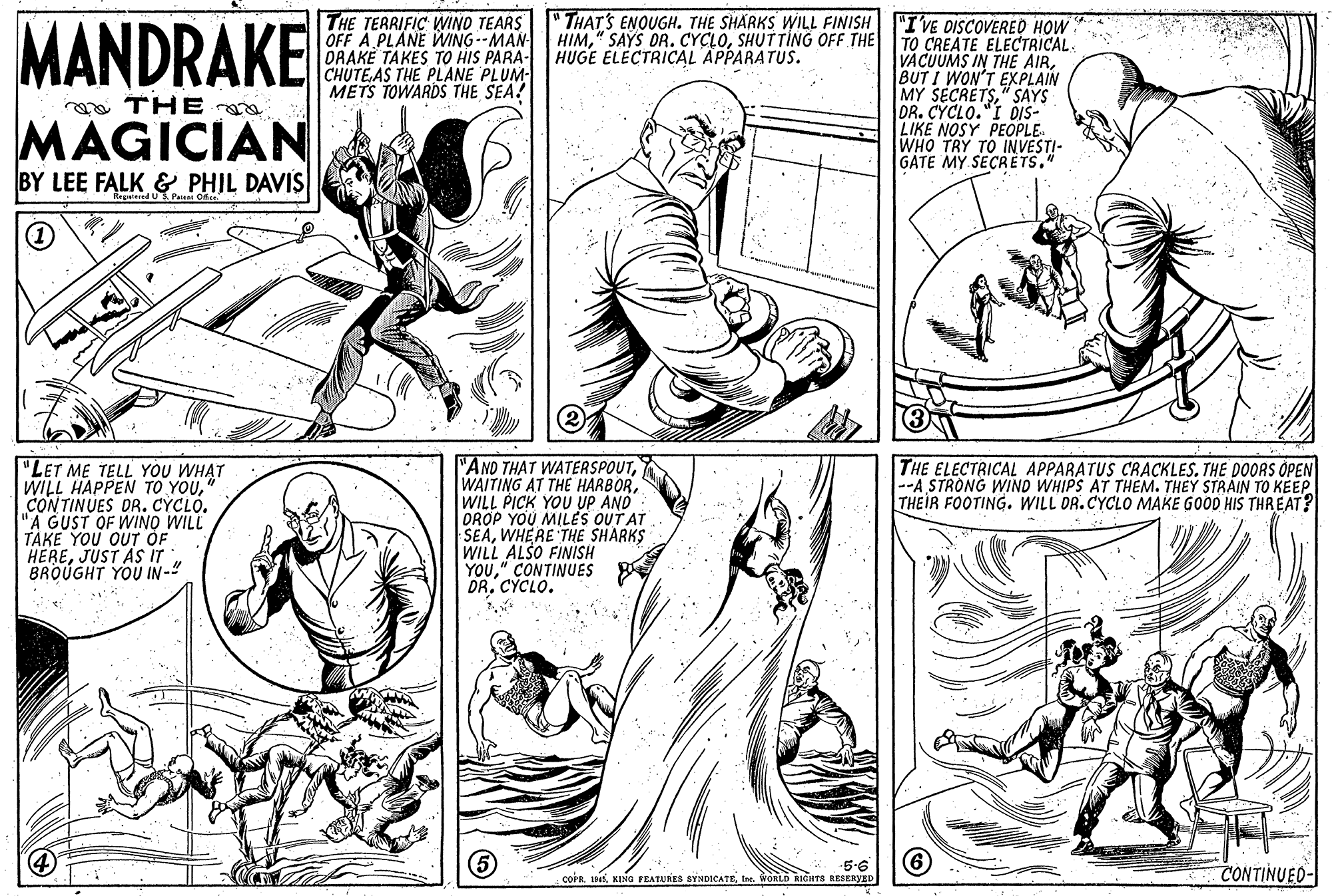 Mammal OCR: MANDRAKE THE TERRIFIC WINO TEARS" THAT'S ENOUGH. THE SHARKS WILL FINISH OFF A PLANE WING--MAN DRAKE TAKES TO HIS PARA- HUGE ELECTRICAL APPARATUS. CHUTEAS THE PLANE PLUM- METS TOWARDS THE SEA! "I'VE DISCOVERED HOW TO CREATE ELECTRICAL VACUUMS IN THE AIRBUT I WON'T EXPLAIN MY SECRETS" SAYS DR. CYCLO."I DIS- LIKE NOSY PEOPLE. WHO TRY TO IN VESTI- GATE MY SECRETS." HIMSHUTTING OFF THE a THE MAGICIAN BY LEE FALK & PHIL DAVIS Regwied U3 Peieni Of "LET ME TELL YOU WHAT WILL HAPPEN TO YOUCONTINUES DR. CYCLO. "A GUST OF WINO WILL TAKE YOU OUT OF HEREJUST AS iT BROUGHT YOU IN-" "AND THAT WATERSPOUTWILL PICK YOU UP AND DROP YOU MILÉS OUT AT SEAWHERE THE SHARKS WILL ALSO FINISH YOU" CONTINUES DR. CYCLO. THE ELECTRICAL APPARATUS CRACKLES. THE DOORS OPEN --A STRONG WIND WHIPS AT THEM. THEY STRAIN TO KEEP THEIR FOOTING. WILL DR.CYCLO MAKE GOOD HIS THREAT? 5-6 coPnIne. WOKLD RIGHTS RESERYED CONTINUED- MANDRAKE THE TERRIFIC WINO TEARS" THAT'S ENOUGH. THE SHARKS WILL FINISH OFF A PLANE WING--MAN DRAKE TAKES TO HIS PARA- HUGE ELECTRICAL APPARATUS. CHUTEAS THE PLANE PLUM- METS TOWARDS THE SEA! "I'VE DISCOVERED HOW TO CREATE ELECTRICAL VACUUMS IN THE AIRBUT I WON'T EXPLAIN MY SECRETS" SAYS DR. CYCLO."I DIS- LIKE NOSY PEOPLE. WHO TRY TO IN VESTI- GATE MY SECRETS." HIM" SAYS DR. CYCLOSHUTTING OFF THE a THE MAGICIAN BY LEE FALK & PHIL DAVIS Regwied U3 Peieni Of "LET ME TELL YOU WHAT WILL HAPPEN TO YOUCONTINUES DR. CYCLO. "A GUST OF WINO WILL TAKE YOU OUT OF HEREJUST AS iT BROUGHT YOU IN-" "AND THAT WATERSPOUTWAITING AT THE HARBORWILL PICK YOU UP AND DROP YOU MILÉS OUT AT SEAWHERE THE SHARKS WILL ALSO FINISH YOU" CONTINUES DR. CYCLO. THE ELECTRICAL APPARATUS CRACKLES. THE DOORS OPEN --A STRONG WIND WHIPS AT THEM. THEY STRAIN TO KEEP THEIR FOOTING. WILL DR.CYCLO MAKE GOOD HIS THREAT? 5-6 coPnKING FEATURES SYNDICATEIne. WOKLD RIGHTS RESERYED CONTINUED-